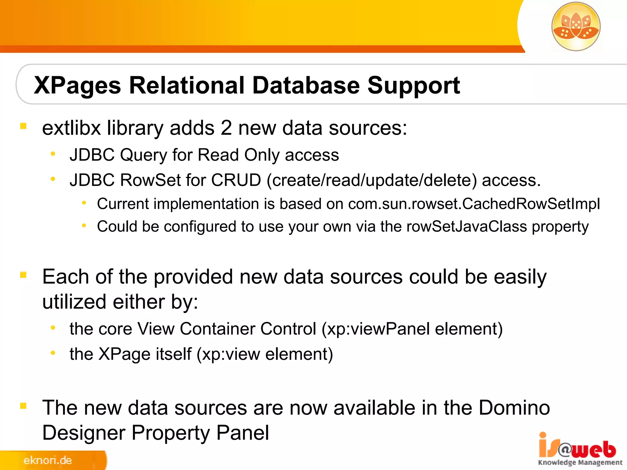 XPages Relational Database Support
 extlibx library adds 2 new data sources:
   • JDBC Query for Read Only access
   • JDBC RowSet for CRUD (create/read/update/delete) access.
      • Current implementation is based on com.sun.rowset.CachedRowSetImpl
      • Could be configured to use your own via the rowSetJavaClass property


 Each of the provided new data sources could be easily
  utilized either by:
   • the core View Container Control (xp:viewPanel element)
   • the XPage itself (xp:view element)


 The new data sources are now available in the Domino
  Designer Property Panel
 