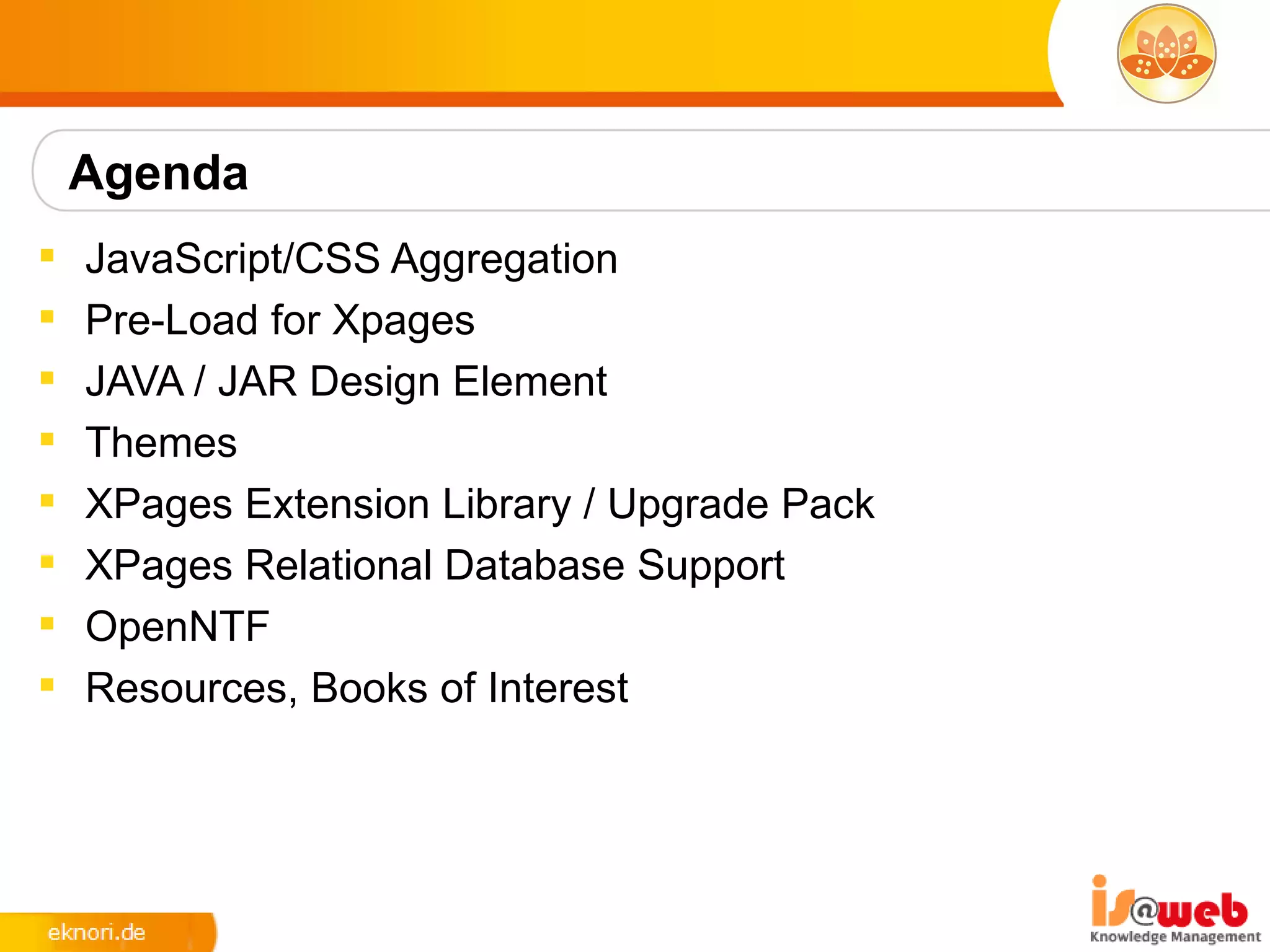 Agenda
   JavaScript/CSS Aggregation
   Pre-Load for Xpages
   JAVA / JAR Design Element
   Themes
   XPages Extension Library / Upgrade Pack
   XPages Relational Database Support
   OpenNTF
   Resources, Books of Interest
 