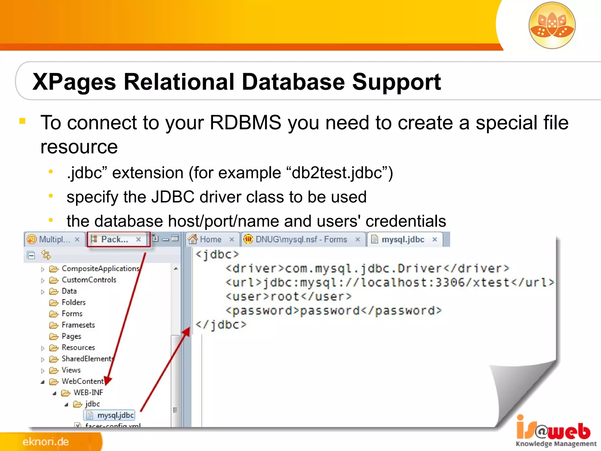 XPages Relational Database Support
 To connect to your RDBMS you need to create a special file
  resource
   • .jdbc” extension (for example “db2test.jdbc”)
   • specify the JDBC driver class to be used
   • the database host/port/name and users' credentials
 