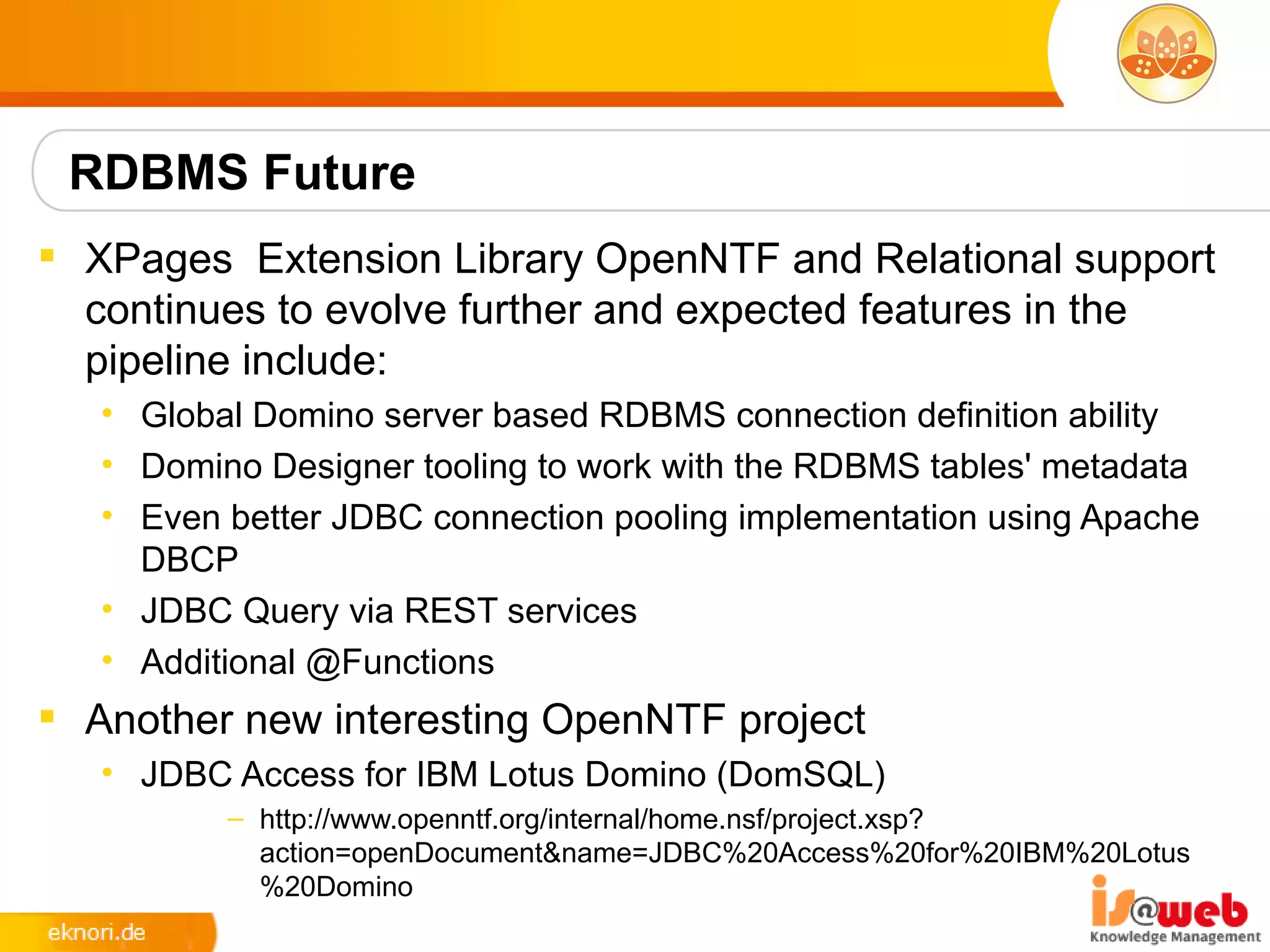 RDBMS Future
 XPages Extension Library OpenNTF and Relational support
  continues to evolve further and expected features in the
  pipeline include:
   • Global Domino server based RDBMS connection definition ability
   • Domino Designer tooling to work with the RDBMS tables' metadata
   • Even better JDBC connection pooling implementation using Apache
     DBCP
   • JDBC Query via REST services
   • Additional @Functions
 Another new interesting OpenNTF project
   • JDBC Access for IBM Lotus Domino (DomSQL)
          – http://www.openntf.org/internal/home.nsf/project.xsp?
            action=openDocument&name=JDBC%20Access%20for%20IBM%20Lotus
            %20Domino
 