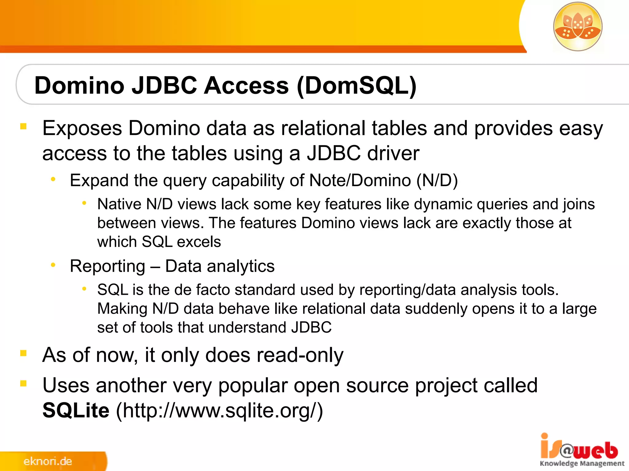 Domino JDBC Access (DomSQL)
 Exposes Domino data as relational tables and provides easy
  access to the tables using a JDBC driver
   • Expand the query capability of Note/Domino (N/D)
      • Native N/D views lack some key features like dynamic queries and joins
        between views. The features Domino views lack are exactly those at
        which SQL excels
   • Reporting – Data analytics
      • SQL is the de facto standard used by reporting/data analysis tools.
        Making N/D data behave like relational data suddenly opens it to a large
        set of tools that understand JDBC
 As of now, it only does read-only
 Uses another very popular open source project called
  SQLite (http://www.sqlite.org/)
 