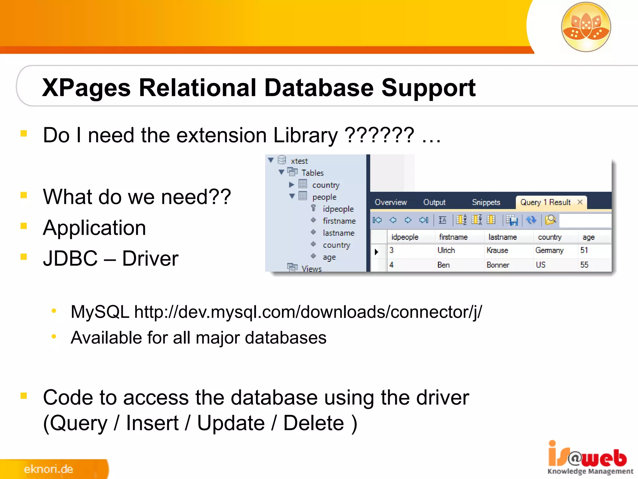 XPages Relational Database Support
 Do I need the extension Library ?????? …

 What do we need??
 Application
 JDBC – Driver

   • MySQL http://dev.mysql.com/downloads/connector/j/
   • Available for all major databases


 Code to access the database using the driver
  (Query / Insert / Update / Delete )
 