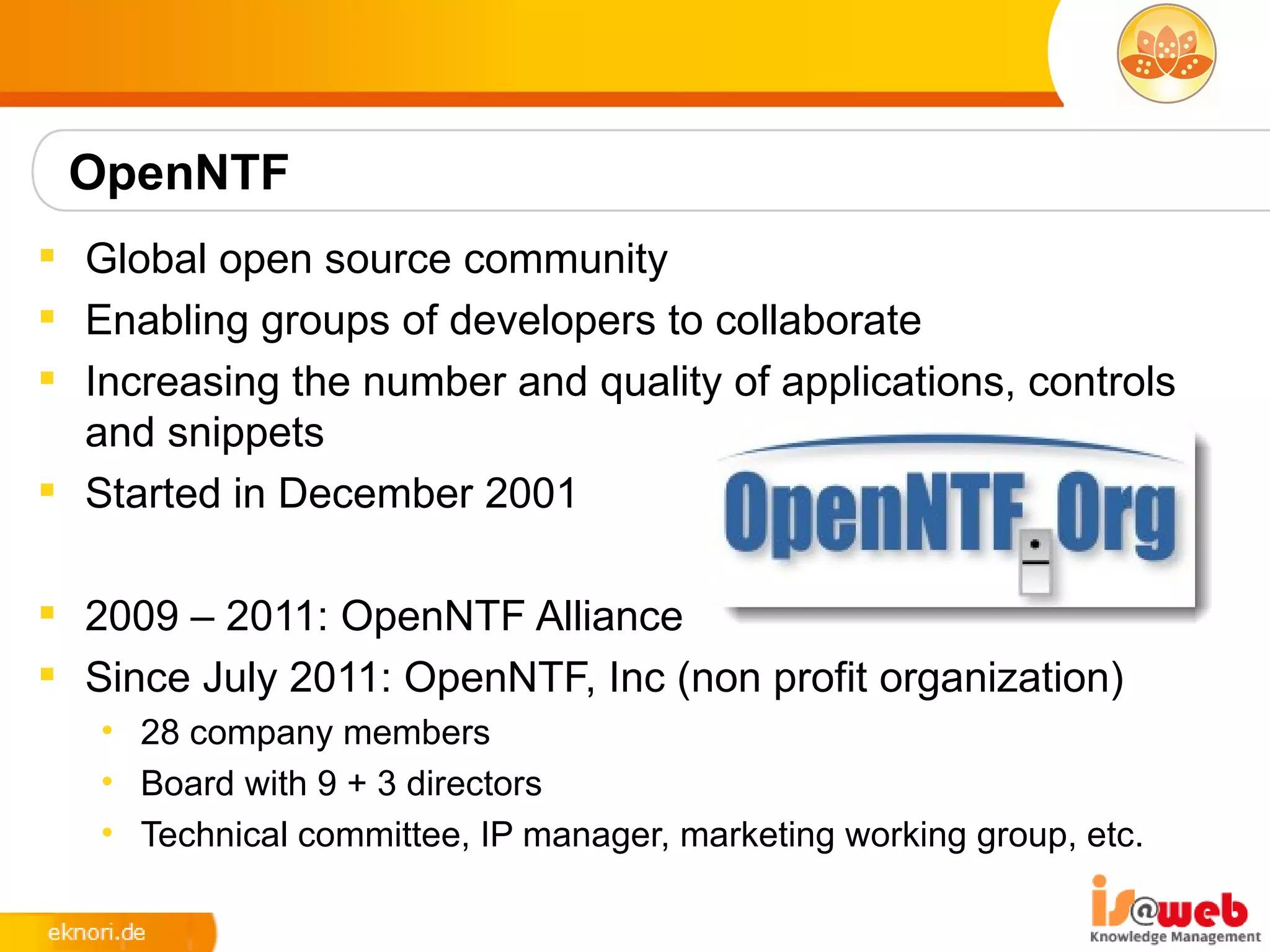 OpenNTF
 Global open source community
 Enabling groups of developers to collaborate
 Increasing the number and quality of applications, controls
  and snippets
 Started in December 2001

 2009 – 2011: OpenNTF Alliance
 Since July 2011: OpenNTF, Inc (non profit organization)
   • 28 company members
   • Board with 9 + 3 directors
   • Technical committee, IP manager, marketing working group, etc.
 