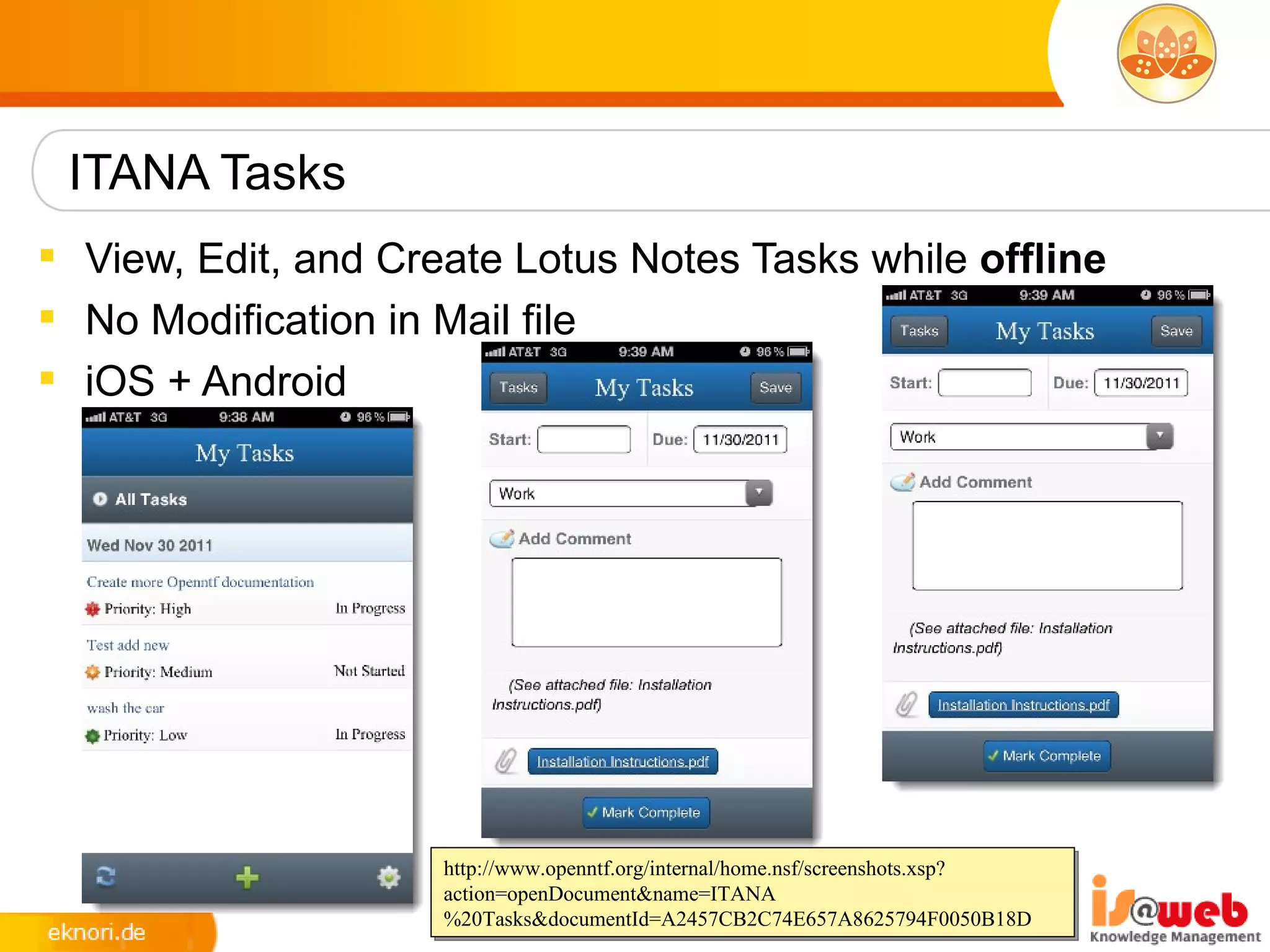 ITANA Tasks
 View, Edit, and Create Lotus Notes Tasks while offline
 No Modification in Mail file
 iOS + Android




                     http://www.openntf.org/internal/home.nsf/screenshots.xsp?
                     action=openDocument&name=ITANA
                     %20Tasks&documentId=A2457CB2C74E657A8625794F0050B18D
 