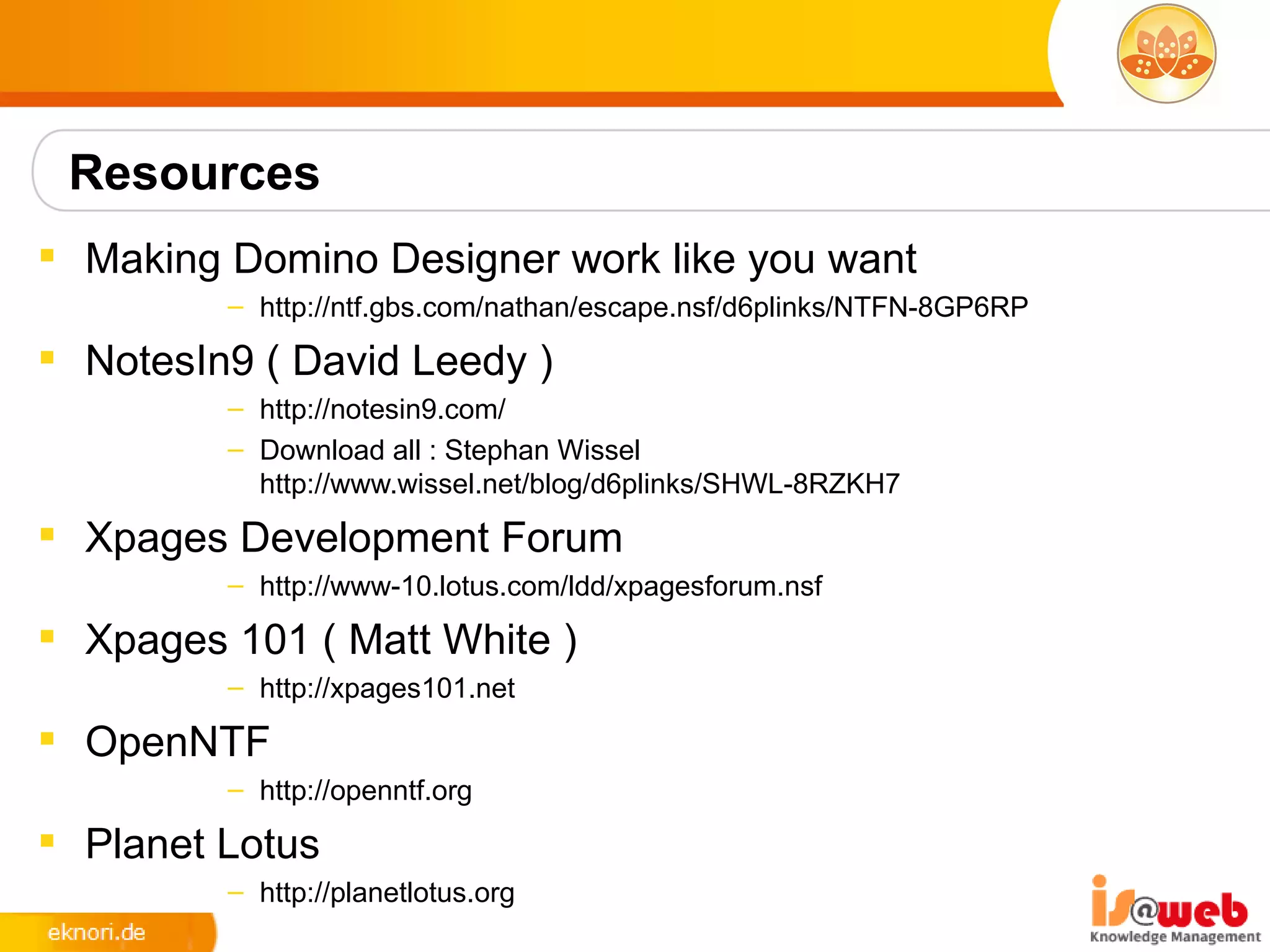 Resources
 Making Domino Designer work like you want
         – http://ntf.gbs.com/nathan/escape.nsf/d6plinks/NTFN-8GP6RP

 NotesIn9 ( David Leedy )
         – http://notesin9.com/
         – Download all : Stephan Wissel
           http://www.wissel.net/blog/d6plinks/SHWL-8RZKH7
 Xpages Development Forum
         – http://www-10.lotus.com/ldd/xpagesforum.nsf

 Xpages 101 ( Matt White )
         – http://xpages101.net

 OpenNTF
         – http://openntf.org

 Planet Lotus
         – http://planetlotus.org
 