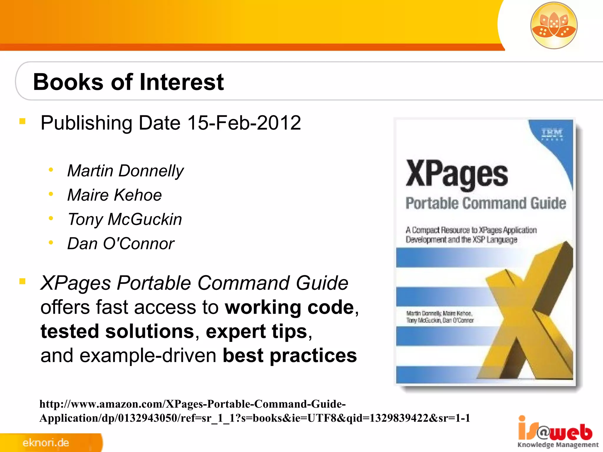 Books of Interest
 Publishing Date 15-Feb-2012

   •   Martin Donnelly
   •   Maire Kehoe
   •   Tony McGuckin
   •   Dan O'Connor

 XPages Portable Command Guide
  offers fast access to working code,
  tested solutions, expert tips,
  and example-driven best practices

  http://www.amazon.com/XPages-Portable-Command-Guide-
  Application/dp/0132943050/ref=sr_1_1?s=books&ie=UTF8&qid=1329839422&sr=1-1
 