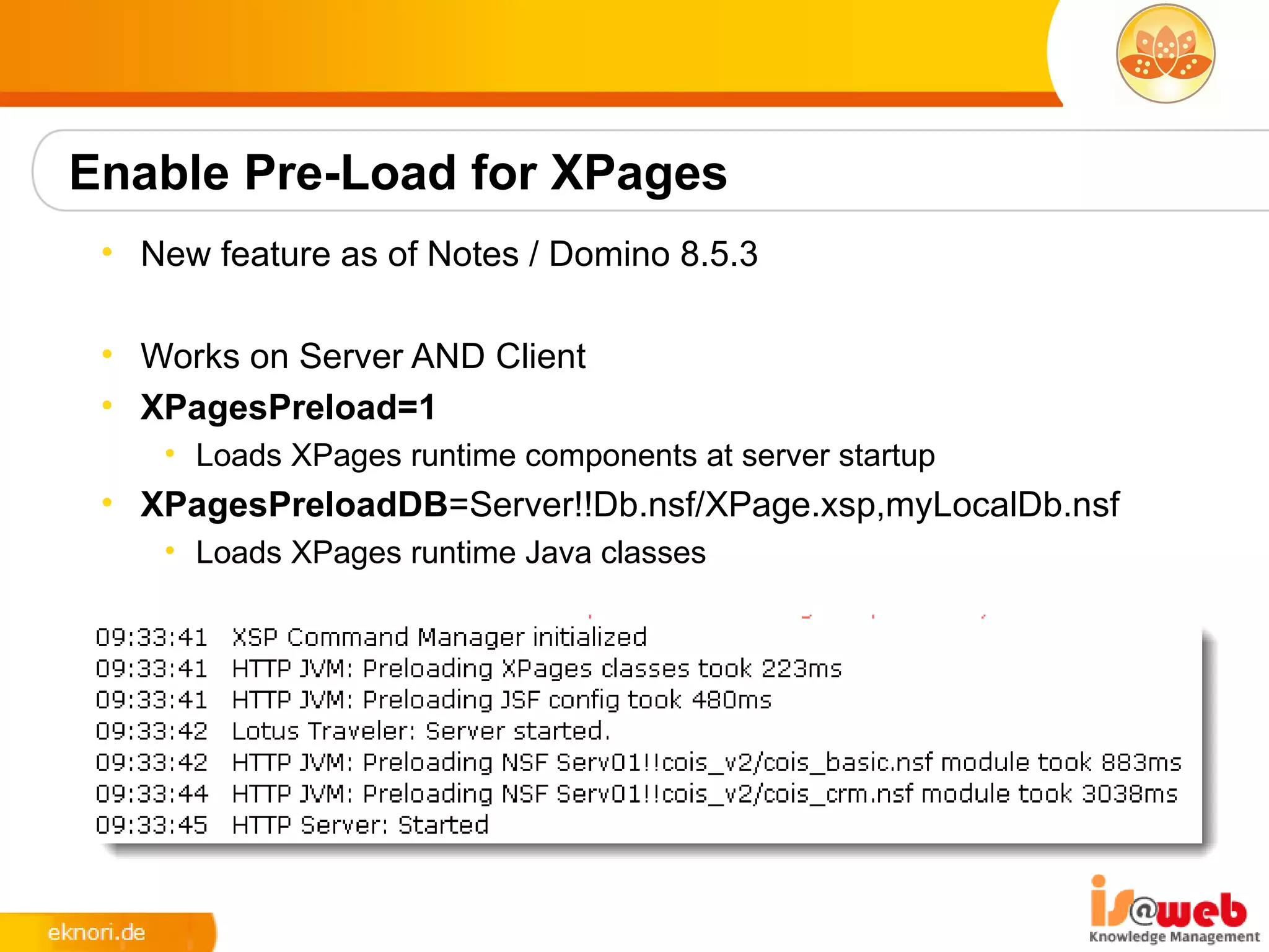 Enable Pre-Load for XPages
 • New feature as of Notes / Domino 8.5.3

 • Works on Server AND Client
 • XPagesPreload=1
    • Loads XPages runtime components at server startup
 • XPagesPreloadDB=Server!!Db.nsf/XPage.xsp,myLocalDb.nsf
    • Loads XPages runtime Java classes
 