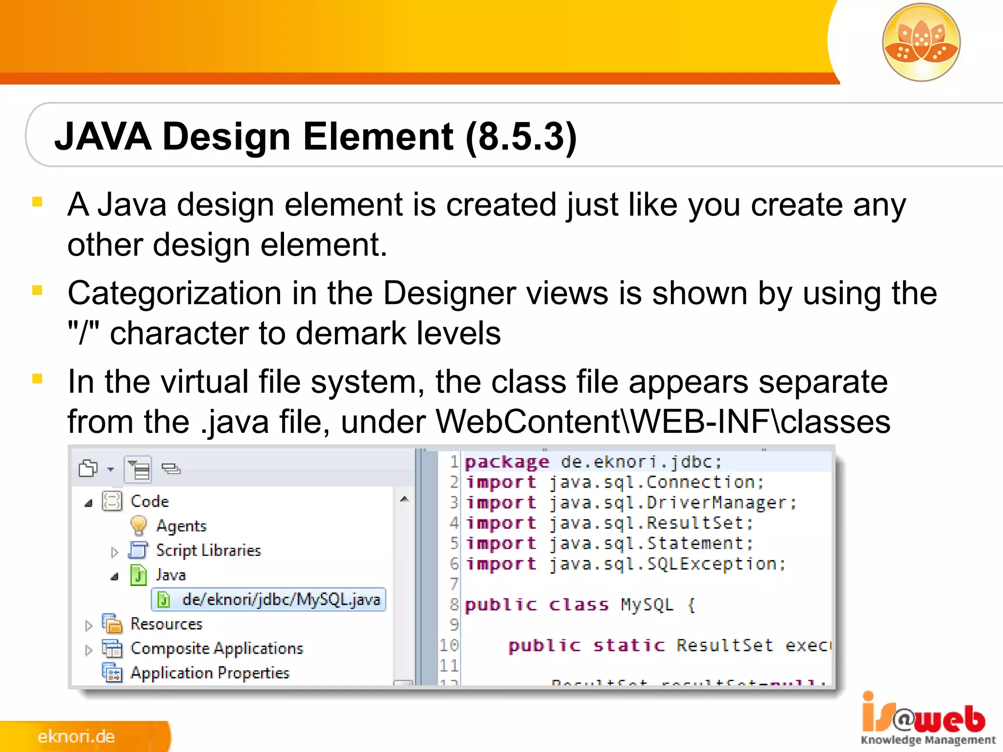JAVA Design Element (8.5.3)
 A Java design element is created just like you create any
  other design element.
 Categorization in the Designer views is shown by using the
  "/" character to demark levels
 In the virtual file system, the class file appears separate
  from the .java file, under WebContentWEB-INFclasses
 