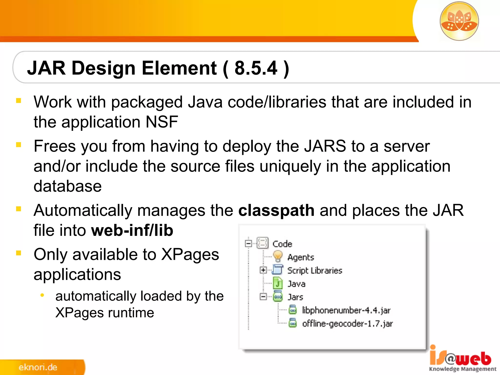 JAR Design Element ( 8.5.4 )
 Work with packaged Java code/libraries that are included in
  the application NSF
 Frees you from having to deploy the JARS to a server
  and/or include the source files uniquely in the application
  database
 Automatically manages the classpath and places the JAR
  file into web-inf/lib
 Only available to XPages
  applications
   • automatically loaded by the
     XPages runtime
 