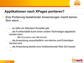 Applikationen nach XPages portieren?
 Eine Portierung bestehender Anwendungen macht keinen
  Sinn wenn …

   • … es dafür ein Standard Template gibt
   • … die Funktionalität durch einen andere Technologie abgedeckt
     werden kann
          – IBM Connections oder IBM Quickr®
   • … die Anwendung ausschließlich von Admins und Entwicklern
     benutzt wird
   • … die Anwendung bereits eine funktionierende Web GUI besitzt
   • …
 