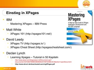 Einstieg in XPages
 IBM
   • Mastering XPages – IBM Press

 Matt White
   • XPages 101 (http://xpages101.net/)

 David Leedy
   • XPages TV (http://xpages.tv/ )
   • XPages Cheat Sheet (http://xpagescheatsheet.com/)

 Declan Lynch
   • Learning Xpages – Tutorial in 50 Kapiteln
         http://www.qtzar.com/blogs/qtzar.nsf/Document.xsp?
          documentId=A97DB47B9BEDB9868525756F005BC3C3&action=openDocument
         http://www.eknori.de/downloads/LearningXPages.pdf
 