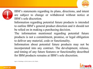 IBM’s statements regarding its plans, directions, and intent
are subject to change or withdrawal without notice at
IBM’s sole discretion.
Information regarding potential future products is intended
to outline IBM’s general product direction and it should not
be relied on in making a purchasing decision.
The information mentioned regarding potential future
products is not a commitment, promise, or legal obligation
to deliver any material, code or functionality.
Information about potential future products may not be
incorporated into any contract. The development, release,
and timing of any future features or functionality described
for IBM products remains at IBM’s sole discretion.
Agree, or Schrödinger will kill a kitten in a box. Maybe …
 