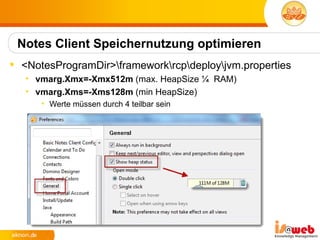 Notes Client Speichernutzung optimieren
 <NotesProgramDir>frameworkrcpdeployjvm.properties
   • vmarg.Xmx=-Xmx512m (max. HeapSize ¼ RAM)
   • vmarg.Xms=-Xms128m (min HeapSize)
      • Werte müssen durch 4 teilbar sein
 