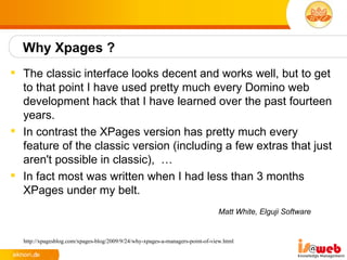 Why Xpages ?
 The classic interface looks decent and works well, but to get
  to that point I have used pretty much every Domino web
  development hack that I have learned over the past fourteen
  years.
 In contrast the XPages version has pretty much every
  feature of the classic version (including a few extras that just
  aren't possible in classic), …
 In fact most was written when I had less than 3 months
  XPages under my belt.
                                                                               Matt White, Elguji Software


  http://xpagesblog.com/xpages-blog/2009/9/24/why-xpages-a-managers-point-of-view.html
 