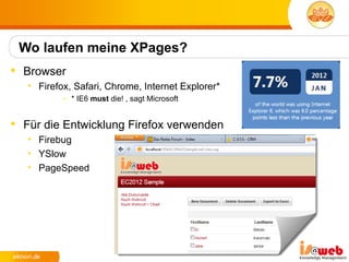 Wo laufen meine XPages?
 Browser
   • Firefox, Safari, Chrome, Internet Explorer*
           – * IE6 must die! , sagt Microsoft


 Für die Entwicklung Firefox verwenden
   • Firebug
   • YSlow
   • PageSpeed
 