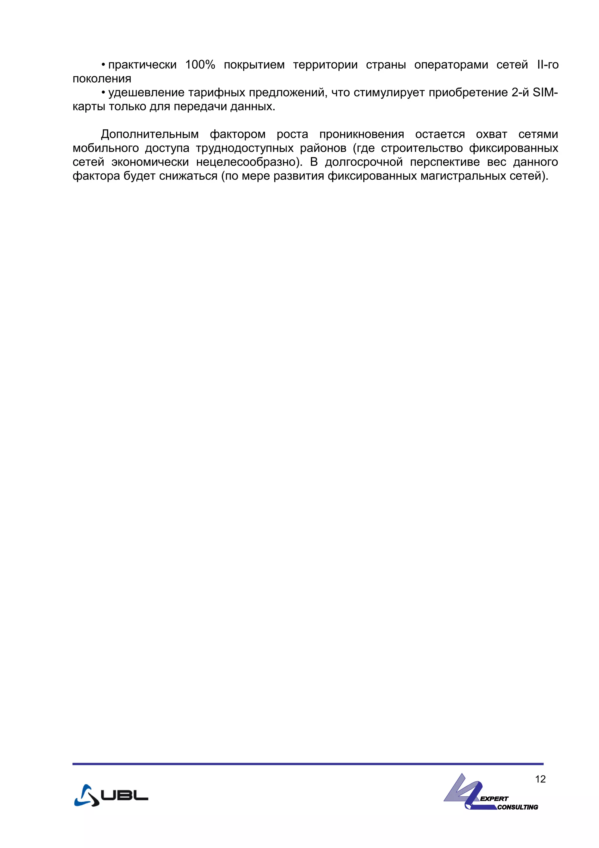 • практически 100% покрытием территории страны операторами сетей II-го
поколения
• удешевление тарифных предложений, что стимулирует приобретение 2-й SIM-
карты только для передачи данных.
Дополнительным фактором роста проникновения остается охват сетями
мобильного доступа труднодоступных районов (где строительство фиксированных
сетей экономически нецелесообразно). В долгосрочной перспективе вес данного
фактора будет снижаться (по мере развития фиксированных магистральных сетей).
12
 