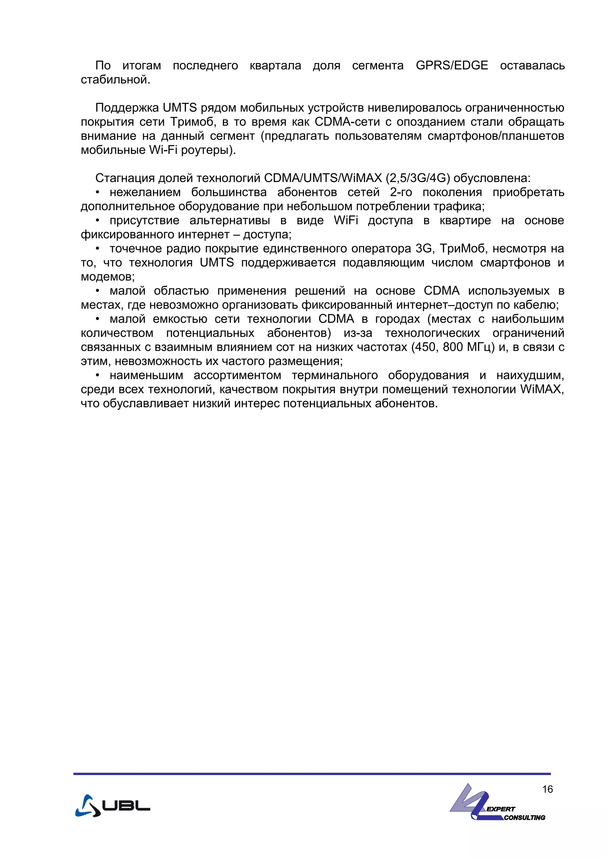 По итогам последнего квартала доля сегмента GPRS/EDGE оставалась
стабильной.
Поддержка UMTS рядом мобильных устройств нивелировалось ограниченностью
покрытия сети Тримоб, в то время как CDMA-сети с опозданием стали обращать
внимание на данный сегмент (предлагать пользователям смартфонов/планшетов
мобильные Wi-Fi роутеры).
Стагнация долей технологий CDMA/UMTS/WiMAX (2,5/3G/4G) обусловлена:
• нежеланием большинства абонентов сетей 2-го поколения приобретать
дополнительное оборудование при небольшом потреблении трафика;
• присутствие альтернативы в виде WiFi доступа в квартире на основе
фиксированного интернет – доступа;
• точечное радио покрытие единственного оператора 3G, ТриМоб, несмотря на
то, что технология UMTS поддерживается подавляющим числом смартфонов и
модемов;
• малой областью применения решений на основе CDMA используемых в
местах, где невозможно организовать фиксированный интернет–доступ по кабелю;
• малой емкостью сети технологии CDMA в городах (местах с наибольшим
количеством потенциальных абонентов) из-за технологических ограничений
связанных с взаимным влиянием сот на низких частотах (450, 800 МГц) и, в связи с
этим, невозможность их частого размещения;
• наименьшим ассортиментом терминального оборудования и наихудшим,
среди всех технологий, качеством покрытия внутри помещений технологии WiMAX,
что обуславливает низкий интерес потенциальных абонентов.
16
 