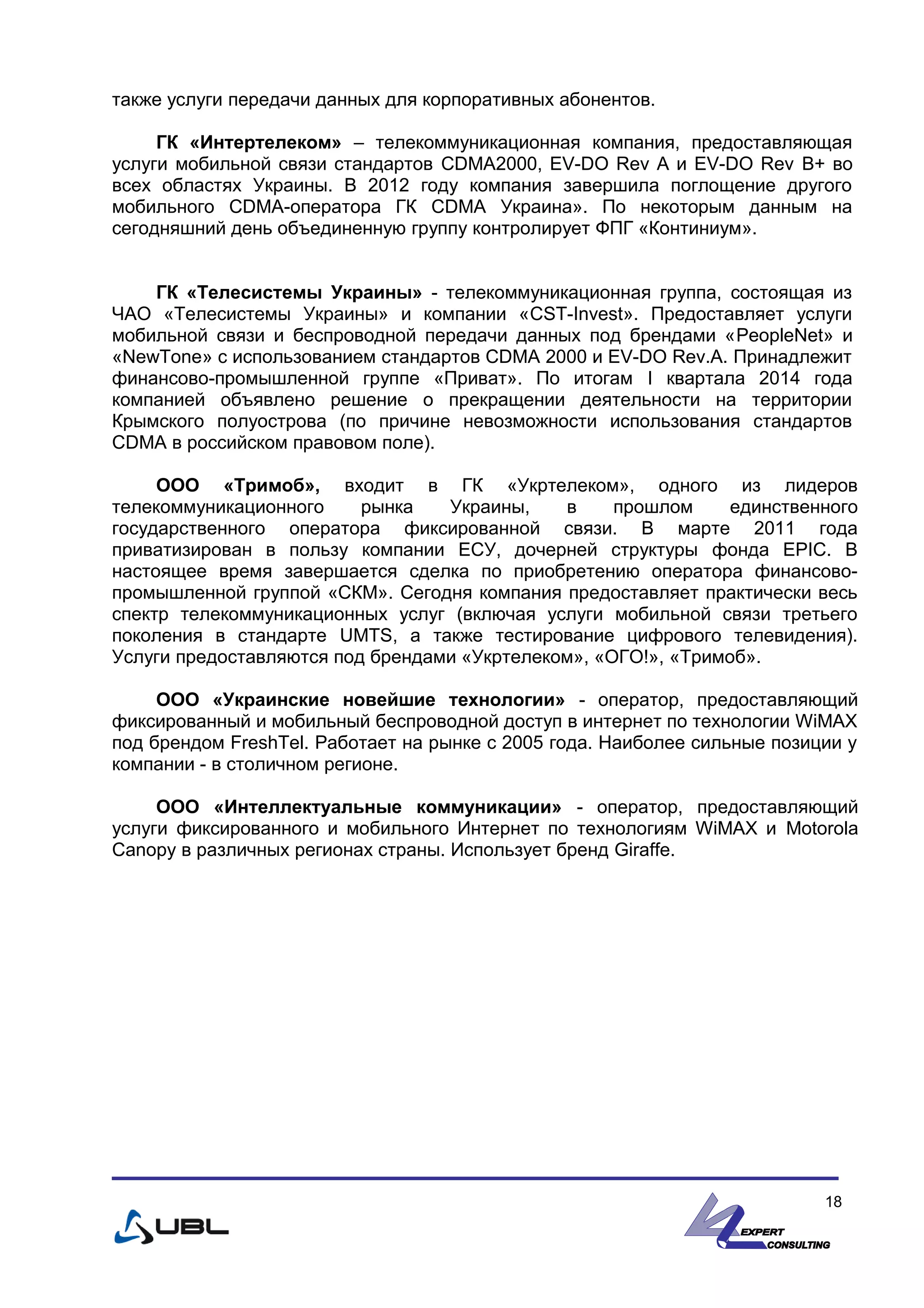 также услуги передачи данных для корпоративных абонентов.
ГК «Интертелеком» – телекоммуникационная компания, предоставляющая
услуги мобильной связи стандартов CDMA2000, EV-DO Rev A и EV-DO Rev B+ во
всех областях Украины. В 2012 году компания завершила поглощение другого
мобильного CDMA-оператора ГК CDMA Украина». По некоторым данным на
сегодняшний день объединенную группу контролирует ФПГ «Континиум».
ГК «Телесистемы Украины» - телекоммуникационная группа, состоящая из
ЧАО «Телесистемы Украины» и компании «CST-Invest». Предоставляет услуги
мобильной связи и беспроводной передачи данных под брендами «PeopleNet» и
«NewTone» с использованием стандартов CDMA 2000 и EV-DO Rev.A. Принадлежит
финансово-промышленной группе «Приват». По итогам I квартала 2014 года
компанией объявлено решение о прекращении деятельности на территории
Крымского полуострова (по причине невозможности использования стандартов
CDMA в российском правовом поле).
ООО «Тримоб», входит в ГК «Укртелеком», одного из лидеров
телекоммуникационного рынка Украины, в прошлом единственного
государственного оператора фиксированной связи. В марте 2011 года
приватизирован в пользу компании ЕСУ, дочерней структуры фонда EPIC. В
настоящее время завершается сделка по приобретению оператора финансово-
промышленной группой «СКМ». Сегодня компания предоставляет практически весь
спектр телекоммуникационных услуг (включая услуги мобильной связи третьего
поколения в стандарте UMTS, а также тестирование цифрового телевидения).
Услуги предоставляются под брендами «Укртелеком», «ОГО!», «Тримоб».
ООО «Украинские новейшие технологии» - оператор, предоставляющий
фиксированный и мобильный беспроводной доступ в интернет по технологии WiMAX
под брендом FreshTel. Работает на рынке с 2005 года. Наиболее сильные позиции у
компании - в столичном регионе.
ООО «Интеллектуальные коммуникации» - оператор, предоставляющий
услуги фиксированного и мобильного Интернет по технологиям WiMAX и Motorola
Canopy в различных регионах страны. Использует бренд Giraffe.
18
 