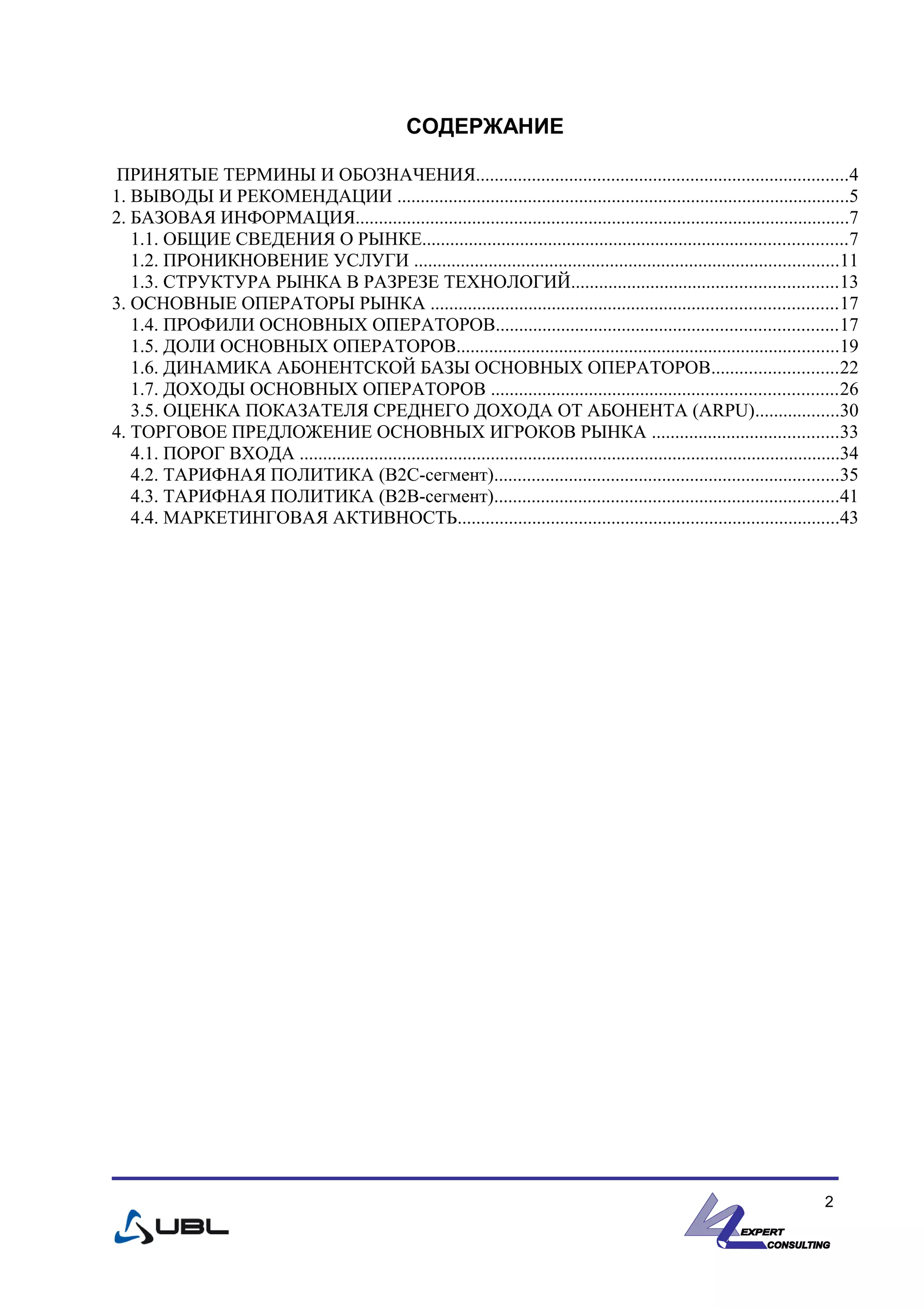 СОДЕРЖАНИЕ
ПРИНЯТЫЕ ТЕРМИНЫ И ОБОЗНАЧЕНИЯ................................................................................4
1. ВЫВОДЫ И РЕКОМЕНДАЦИИ .................................................................................................5
2. БАЗОВАЯ ИНФОРМАЦИЯ..........................................................................................................7
1.1. ОБЩИЕ СВЕДЕНИЯ О РЫНКЕ...........................................................................................7
1.2. ПРОНИКНОВЕНИЕ УСЛУГИ ...........................................................................................11
1.3. СТРУКТУРА РЫНКА В РАЗРЕЗЕ ТЕХНОЛОГИЙ.........................................................13
3. ОСНОВНЫЕ ОПЕРАТОРЫ РЫНКА .......................................................................................17
1.4. ПРОФИЛИ ОСНОВНЫХ ОПЕРАТОРОВ.........................................................................17
1.5. ДОЛИ ОСНОВНЫХ ОПЕРАТОРОВ..................................................................................19
1.6. ДИНАМИКА АБОНЕНТСКОЙ БАЗЫ ОСНОВНЫХ ОПЕРАТОРОВ...........................22
1.7. ДОХОДЫ ОСНОВНЫХ ОПЕРАТОРОВ ..........................................................................26
3.5. ОЦЕНКА ПОКАЗАТЕЛЯ СРЕДНЕГО ДОХОДА ОТ АБОНЕНТА (ARPU)..................30
4. ТОРГОВОЕ ПРЕДЛОЖЕНИЕ ОСНОВНЫХ ИГРОКОВ РЫНКА ........................................33
4.1. ПОРОГ ВХОДА ....................................................................................................................34
4.2. ТАРИФНАЯ ПОЛИТИКА (B2C-сегмент)..........................................................................35
4.3. ТАРИФНАЯ ПОЛИТИКА (B2B-сегмент)..........................................................................41
4.4. МАРКЕТИНГОВАЯ АКТИВНОСТЬ..................................................................................43
2
 