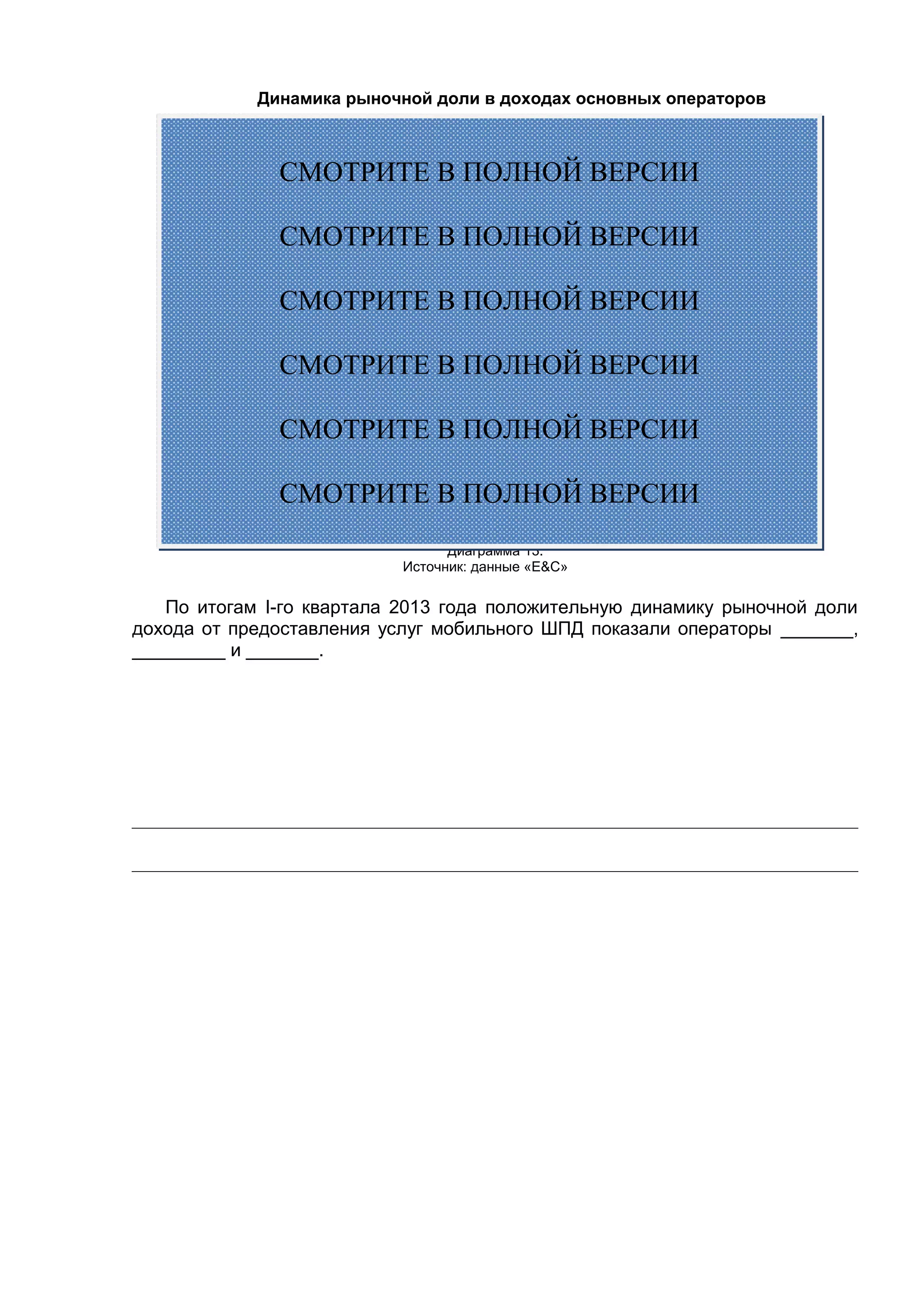 Динамика рыночной доли в доходах основных операторов
Диаграмма 13.
Источник: данные «E&С»
По итогам I-го квартала 2013 года положительную динамику рыночной доли
дохода от предоставления услуг мобильного ШПД показали операторы _______,
_________ и _______.
СМОТРИТЕ В ПОЛНОЙ ВЕРСИИ
СМОТРИТЕ В ПОЛНОЙ ВЕРСИИ
СМОТРИТЕ В ПОЛНОЙ ВЕРСИИ
СМОТРИТЕ В ПОЛНОЙ ВЕРСИИ
СМОТРИТЕ В ПОЛНОЙ ВЕРСИИ
СМОТРИТЕ В ПОЛНОЙ ВЕРСИИ
 