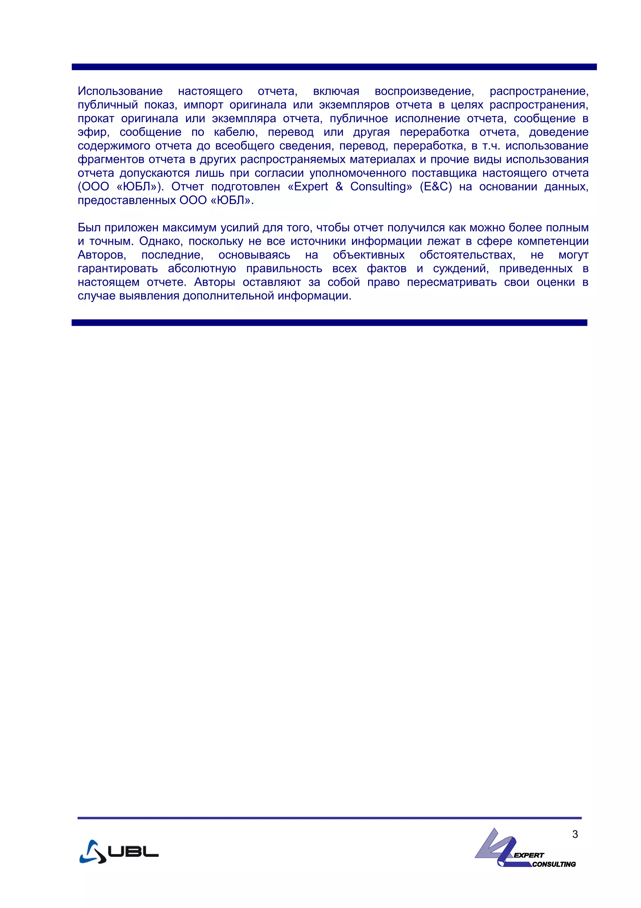 Использование настоящего отчета, включая воспроизведение, распространение,
публичный показ, импорт оригинала или экземпляров отчета в целях распространения,
прокат оригинала или экземпляра отчета, публичное исполнение отчета, сообщение в
эфир, сообщение по кабелю, перевод или другая переработка отчета, доведение
содержимого отчета до всеобщего сведения, перевод, переработка, в т.ч. использование
фрагментов отчета в других распространяемых материалах и прочие виды использования
отчета допускаются лишь при согласии уполномоченного поставщика настоящего отчета
(ООО «ЮБЛ»). Отчет подготовлен «Expert & Consulting» (E&C) на основании данных,
предоставленных ООО «ЮБЛ».
Был приложен максимум усилий для того, чтобы отчет получился как можно более полным
и точным. Однако, поскольку не все источники информации лежат в сфере компетенции
Авторов, последние, основываясь на объективных обстоятельствах, не могут
гарантировать абсолютную правильность всех фактов и суждений, приведенных в
настоящем отчете. Авторы оставляют за собой право пересматривать свои оценки в
случае выявления дополнительной информации.
3
 
