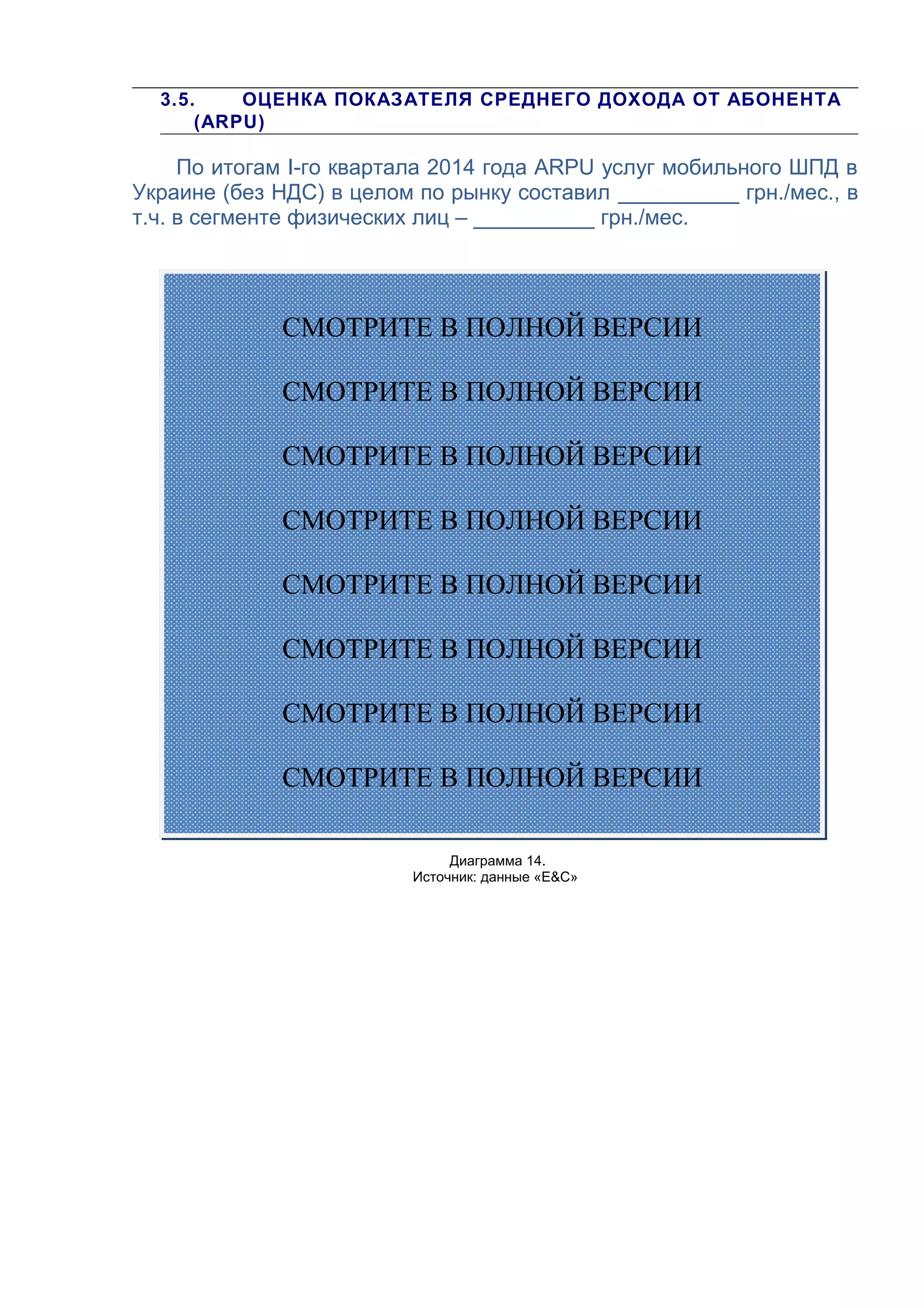 3.5. ОЦЕНКА ПОКАЗАТЕЛЯ СРЕДНЕГО ДОХОДА ОТ АБОНЕНТА
(ARPU)
По итогам I-го квартала 2014 года ARPU услуг мобильного ШПД в
Украине (без НДС) в целом по рынку составил __________ грн./мес., в
т.ч. в сегменте физических лиц – __________ грн./мес.
Диаграмма 14.
Источник: данные «E&С»
СМОТРИТЕ В ПОЛНОЙ ВЕРСИИ
СМОТРИТЕ В ПОЛНОЙ ВЕРСИИ
СМОТРИТЕ В ПОЛНОЙ ВЕРСИИ
СМОТРИТЕ В ПОЛНОЙ ВЕРСИИ
СМОТРИТЕ В ПОЛНОЙ ВЕРСИИ
СМОТРИТЕ В ПОЛНОЙ ВЕРСИИ
СМОТРИТЕ В ПОЛНОЙ ВЕРСИИ
СМОТРИТЕ В ПОЛНОЙ ВЕРСИИ
 