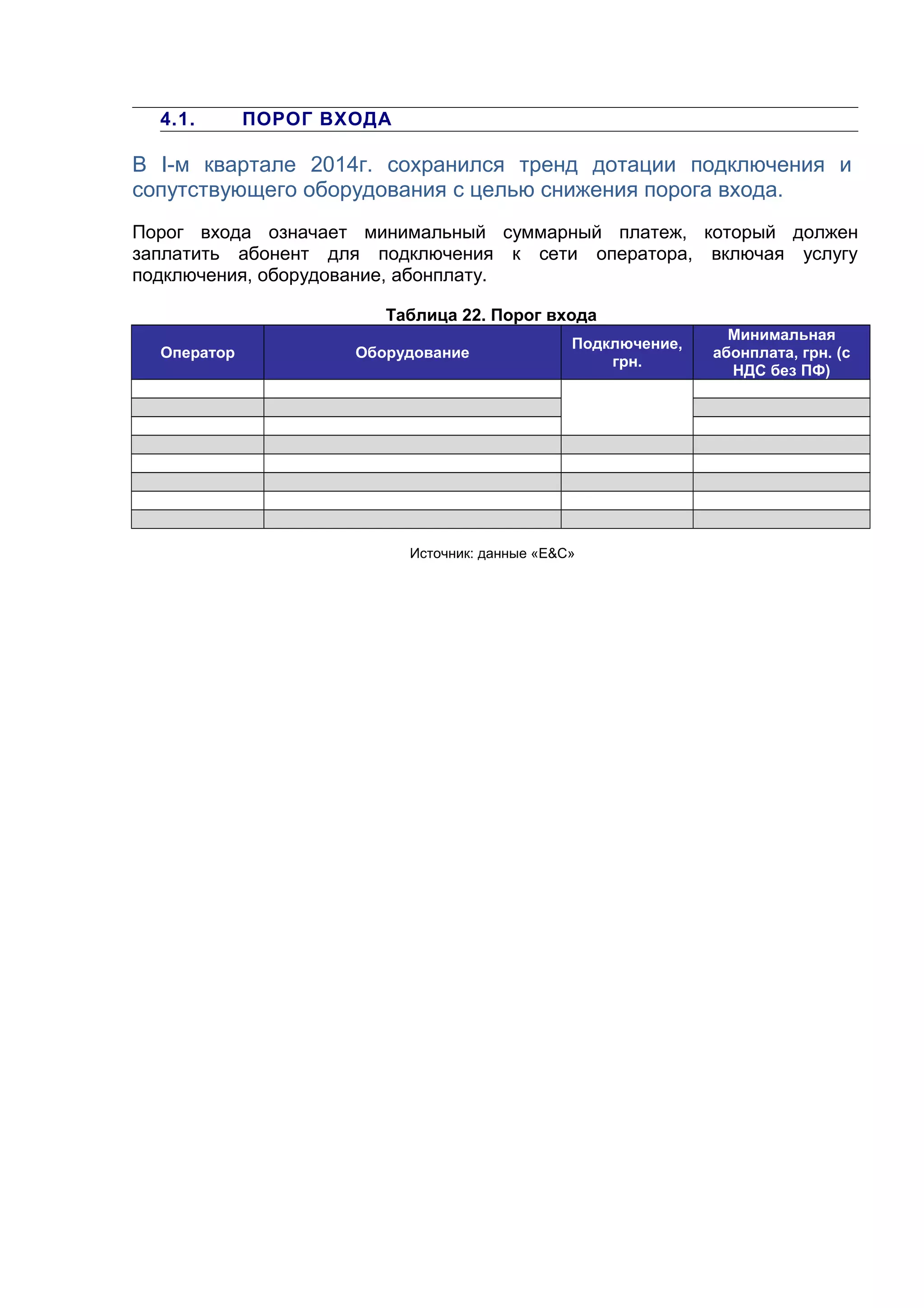4.1. ПОРОГ ВХОДА
В I-м квартале 2014г. сохранился тренд дотации подключения и
сопутствующего оборудования с целью снижения порога входа.
Порог входа означает минимальный суммарный платеж, который должен
заплатить абонент для подключения к сети оператора, включая услугу
подключения, оборудование, абонплату.
Таблица 22. Порог входа
Оператор Оборудование
Подключение,
грн.
Минимальная
абонплата, грн. (с
НДС без ПФ)
Источник: данные «E&С»
 