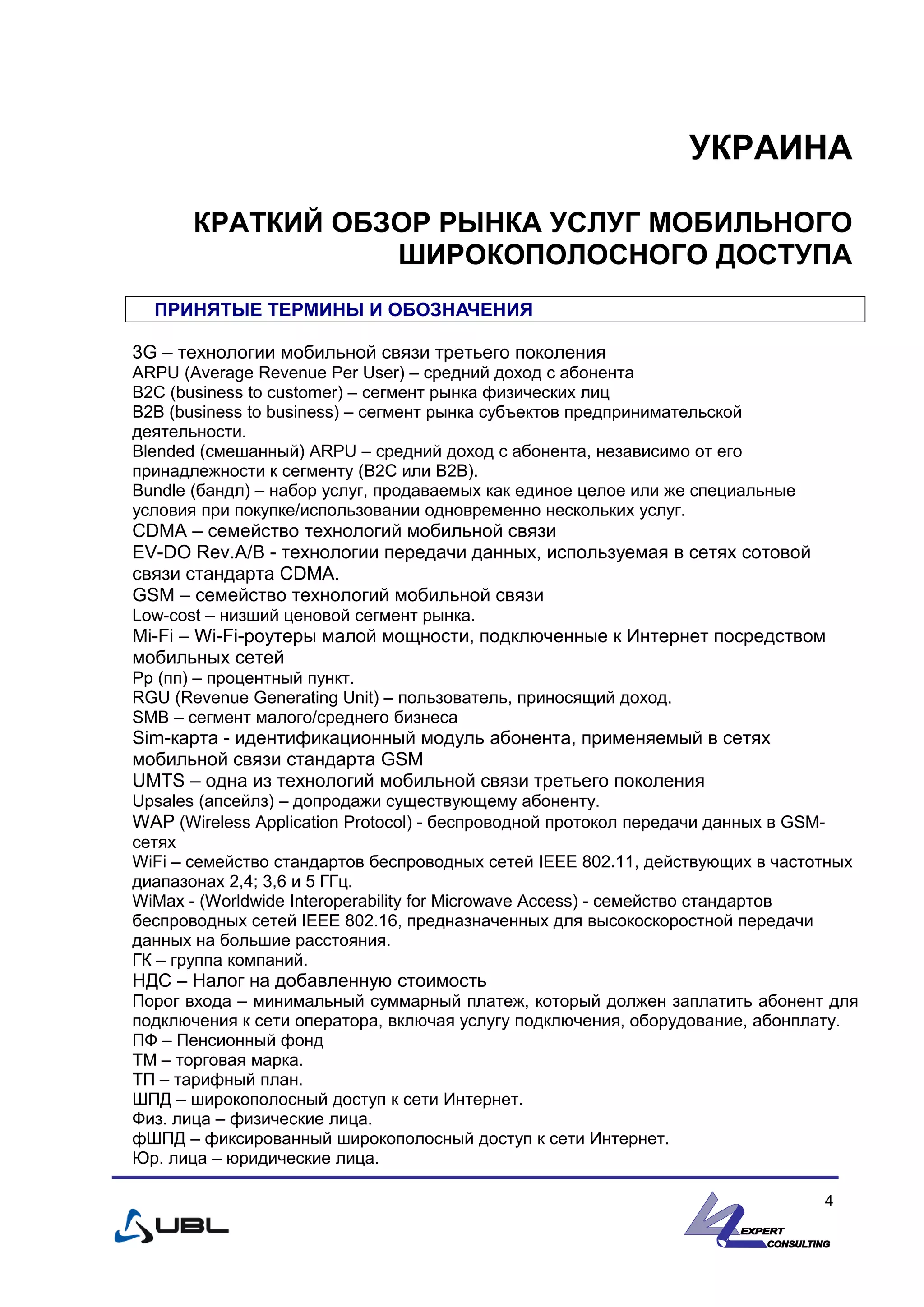 УКРАИНА
КРАТКИЙ ОБЗОР РЫНКА УСЛУГ МОБИЛЬНОГО
ШИРОКОПОЛОСНОГО ДОСТУПА
ПРИНЯТЫЕ ТЕРМИНЫ И ОБОЗНАЧЕНИЯ
3G – технологии мобильной связи третьего поколения
ARPU (Average Revenue Per User) – средний доход с абонента
B2C (business to customer) – сегмент рынка физических лиц
B2B (business to business) – сегмент рынка субъектов предпринимательской
деятельности.
Blended (смешанный) ARPU – средний доход с абонента, независимо от его
принадлежности к сегменту (B2C или B2B).
Bundle (бандл) – набор услуг, продаваемых как единое целое или же специальные
условия при покупке/использовании одновременно нескольких услуг.
CDMA – семейство технологий мобильной связи
EV-DO Rev.A/B - технологии передачи данных, используемая в сетях сотовой
связи стандарта CDMA.
GSM – семейство технологий мобильной связи
Low-cost – низший ценовой сегмент рынка.
Mi-Fi – Wi-Fi-роутеры малой мощности, подключенные к Интернет посредством
мобильных сетей
Pp (пп) – процентный пункт.
RGU (Revenue Generating Unit) – пользователь, приносящий доход.
SMB – сегмент малого/среднего бизнеса
Sim-карта - идентификационный модуль абонента, применяемый в сетях
мобильной связи стандарта GSM
UMTS – одна из технологий мобильной связи третьего поколения
Upsales (апсейлз) – допродажи существующему абоненту.
WAP (Wireless Application Protocol) - беспроводной протокол передачи данных в GSM-
сетях
WiFi – семейство стандартов беспроводных сетей IEEE 802.11, действующих в частотных
диапазонах 2,4; 3,6 и 5 ГГц.
WiMax - (Worldwide Interoperability for Microwave Access) - семейство стандартов
беспроводных сетей IEEE 802.16, предназначенных для высокоскоростной передачи
данных на большие расстояния.
ГК – группа компаний.
НДС – Налог на добавленную стоимость
Порог входа – минимальный суммарный платеж, который должен заплатить абонент для
подключения к сети оператора, включая услугу подключения, оборудование, абонплату.
ПФ – Пенсионный фонд
ТМ – торговая марка.
ТП – тарифный план.
ШПД – широкополосный доступ к сети Интернет.
Физ. лица – физические лица.
фШПД – фиксированный широкополосный доступ к сети Интернет.
Юр. лица – юридические лица.
4
 
