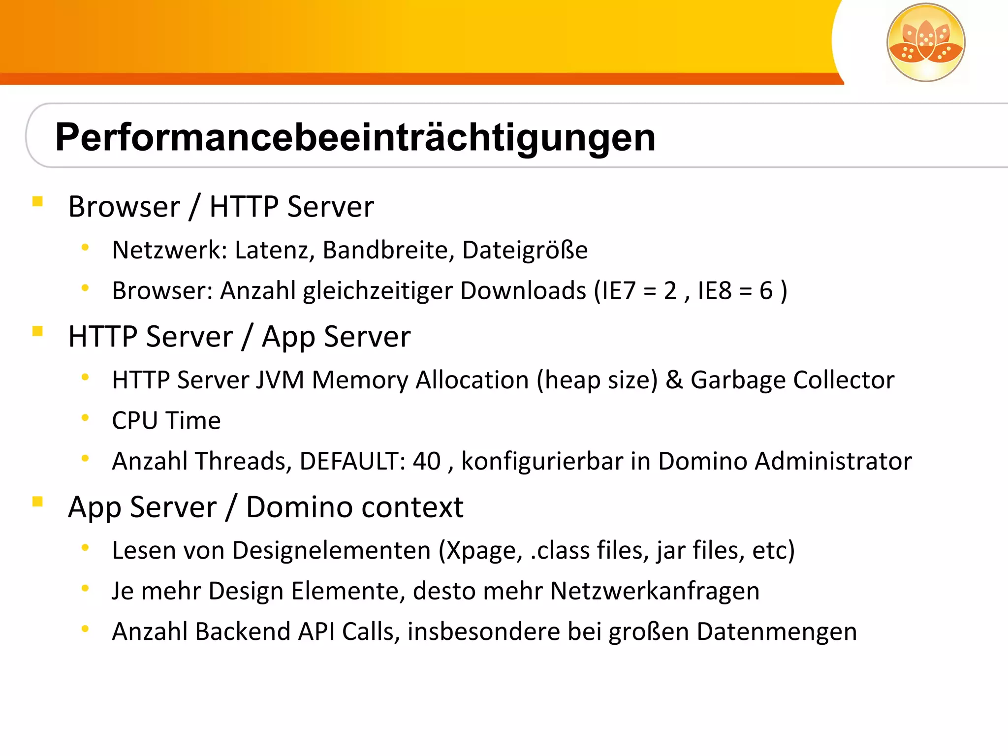 Performancebeeinträchtigungen
 Browser / HTTP Server
   • Netzwerk: Latenz, Bandbreite, Dateigröße
   • Browser: Anzahl gleichzeitiger Downloads (IE7 = 2 , IE8 = 6 )
 HTTP Server / App Server
   • HTTP Server JVM Memory Allocation (heap size) & Garbage Collector
   • CPU Time
   • Anzahl Threads, DEFAULT: 40 , konfigurierbar in Domino Administrator
 App Server / Domino context
   • Lesen von Designelementen (Xpage, .class files, jar files, etc)
   • Je mehr Design Elemente, desto mehr Netzwerkanfragen
   • Anzahl Backend API Calls, insbesondere bei großen Datenmengen
 