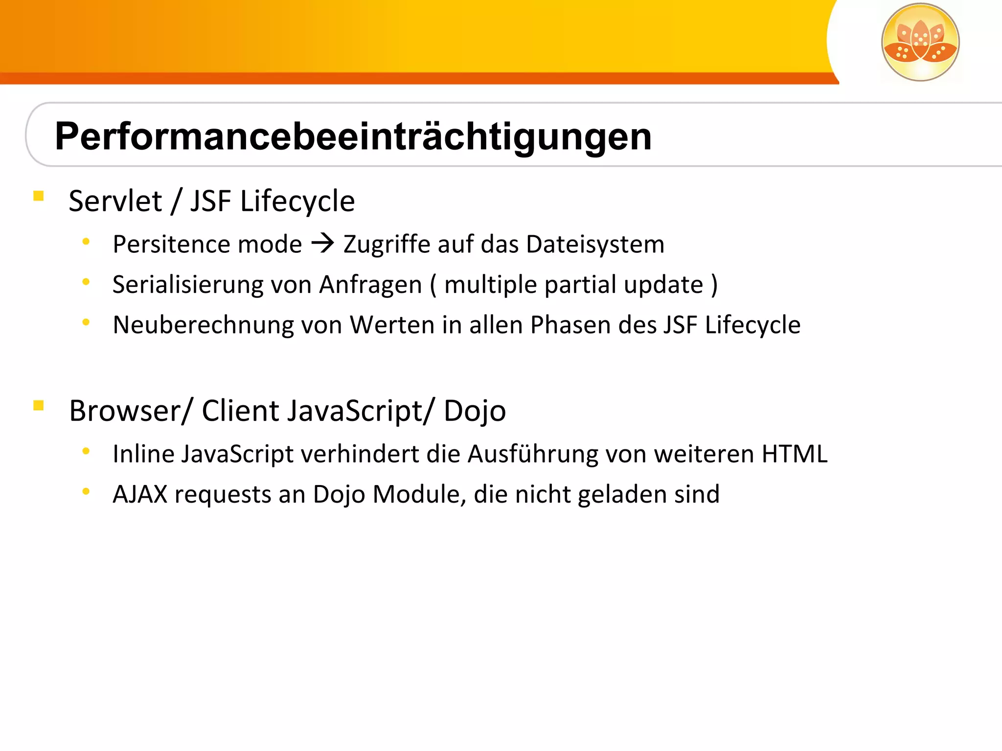 Performancebeeinträchtigungen
 Servlet / JSF Lifecycle
   • Persitence mode  Zugriffe auf das Dateisystem
   • Serialisierung von Anfragen ( multiple partial update )
   • Neuberechnung von Werten in allen Phasen des JSF Lifecycle


 Browser/ Client JavaScript/ Dojo
   • Inline JavaScript verhindert die Ausführung von weiteren HTML
   • AJAX requests an Dojo Module, die nicht geladen sind
 