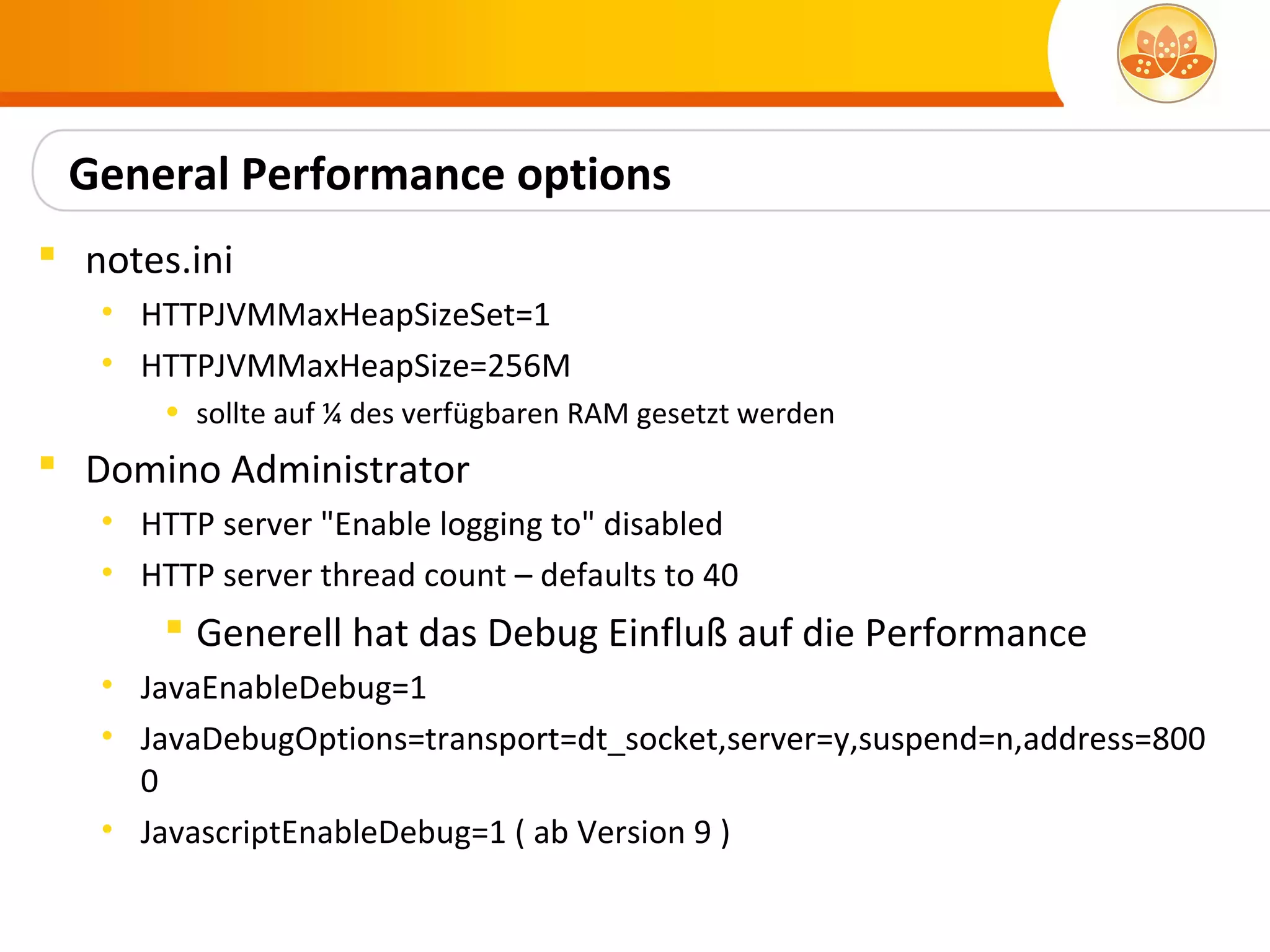 General Performance options
 notes.ini
   • HTTPJVMMaxHeapSizeSet=1
   • HTTPJVMMaxHeapSize=256M
       • sollte auf ¼ des verfügbaren RAM gesetzt werden
 Domino Administrator
   • HTTP server "Enable logging to" disabled
   • HTTP server thread count – defaults to 40
        Generell hat das Debug Einfluß auf die Performance
   • JavaEnableDebug=1
   • JavaDebugOptions=transport=dt_socket,server=y,suspend=n,address=800
     0
   • JavascriptEnableDebug=1 ( ab Version 9 )
 