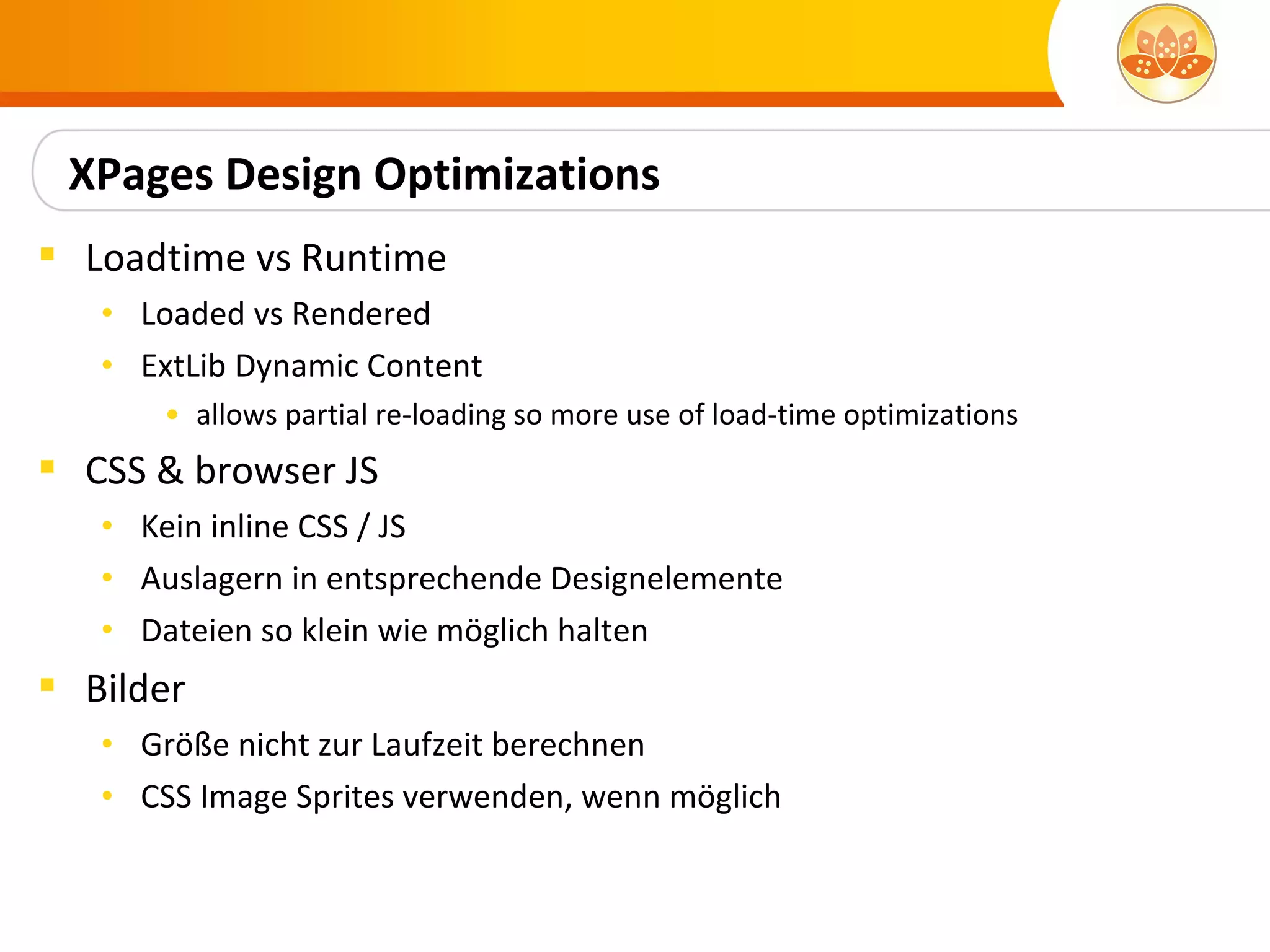 XPages Design Optimizations
 Loadtime vs Runtime
   • Loaded vs Rendered
   • ExtLib Dynamic Content
       • allows partial re-loading so more use of load-time optimizations
 CSS & browser JS
   • Kein inline CSS / JS
   • Auslagern in entsprechende Designelemente
   • Dateien so klein wie möglich halten
 Bilder
   • Größe nicht zur Laufzeit berechnen
   • CSS Image Sprites verwenden, wenn möglich
 