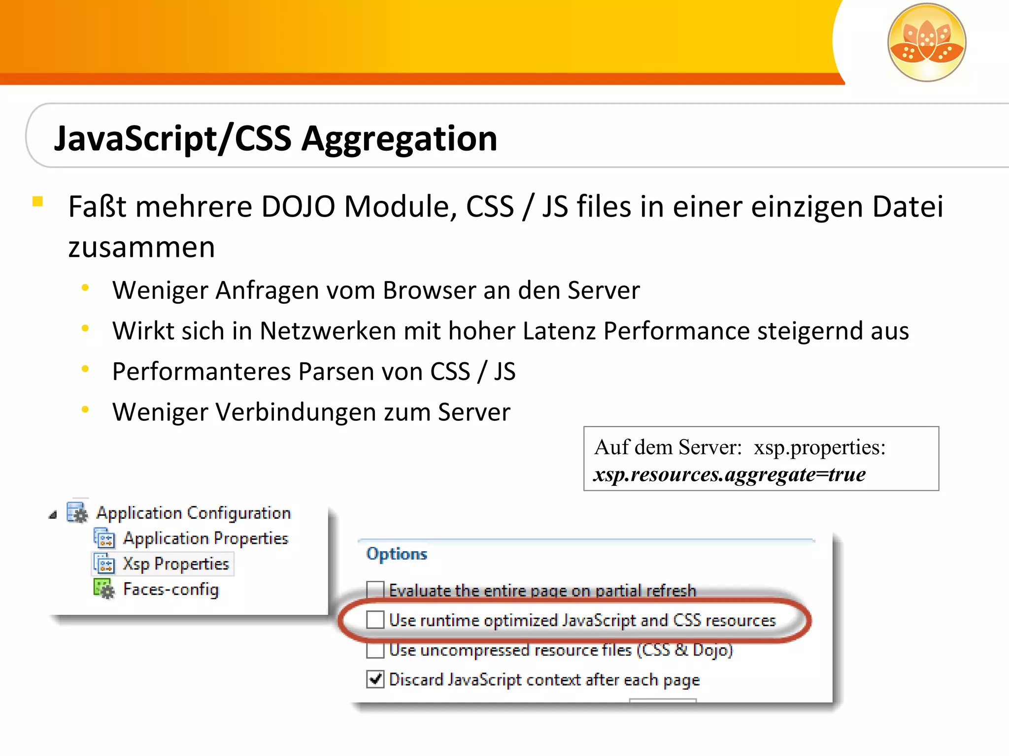 JavaScript/CSS Aggregation
 Faßt mehrere DOJO Module, CSS / JS files in einer einzigen Datei
  zusammen
   •   Weniger Anfragen vom Browser an den Server
   •   Wirkt sich in Netzwerken mit hoher Latenz Performance steigernd aus
   •   Performanteres Parsen von CSS / JS
   •   Weniger Verbindungen zum Server
                                               Auf dem Server: xsp.properties:
                                               xsp.resources.aggregate=true
 