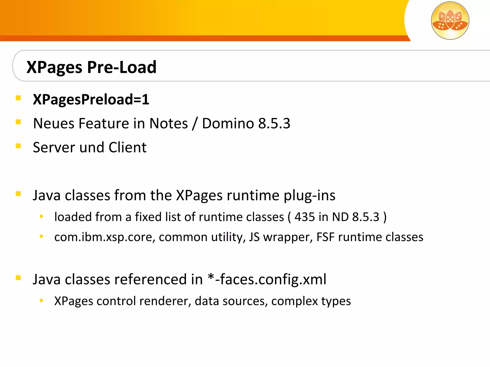 XPages Pre-Load
 XPagesPreload=1
 Neues Feature in Notes / Domino 8.5.3
 Server und Client

 Java classes from the XPages runtime plug-ins
   • loaded from a fixed list of runtime classes ( 435 in ND 8.5.3 )
   • com.ibm.xsp.core, common utility, JS wrapper, FSF runtime classes


 Java classes referenced in *-faces.config.xml
   • XPages control renderer, data sources, complex types
 
