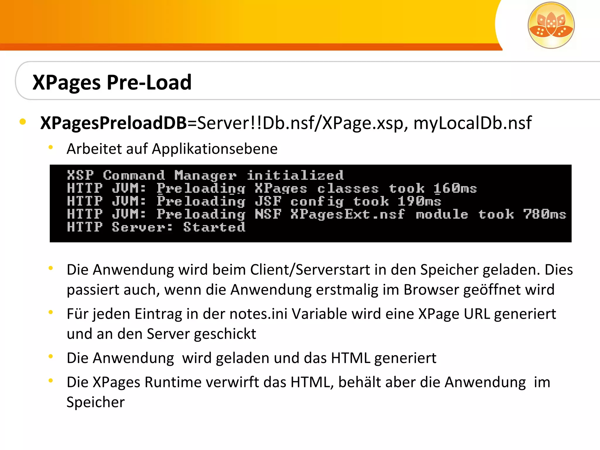 XPages Pre-Load
• XPagesPreloadDB=Server!!Db.nsf/XPage.xsp, myLocalDb.nsf
   • Arbeitet auf Applikationsebene




   • Die Anwendung wird beim Client/Serverstart in den Speicher geladen. Dies
     passiert auch, wenn die Anwendung erstmalig im Browser geöffnet wird
   • Für jeden Eintrag in der notes.ini Variable wird eine XPage URL generiert
     und an den Server geschickt
   • Die Anwendung wird geladen und das HTML generiert
   • Die XPages Runtime verwirft das HTML, behält aber die Anwendung im
     Speicher
 