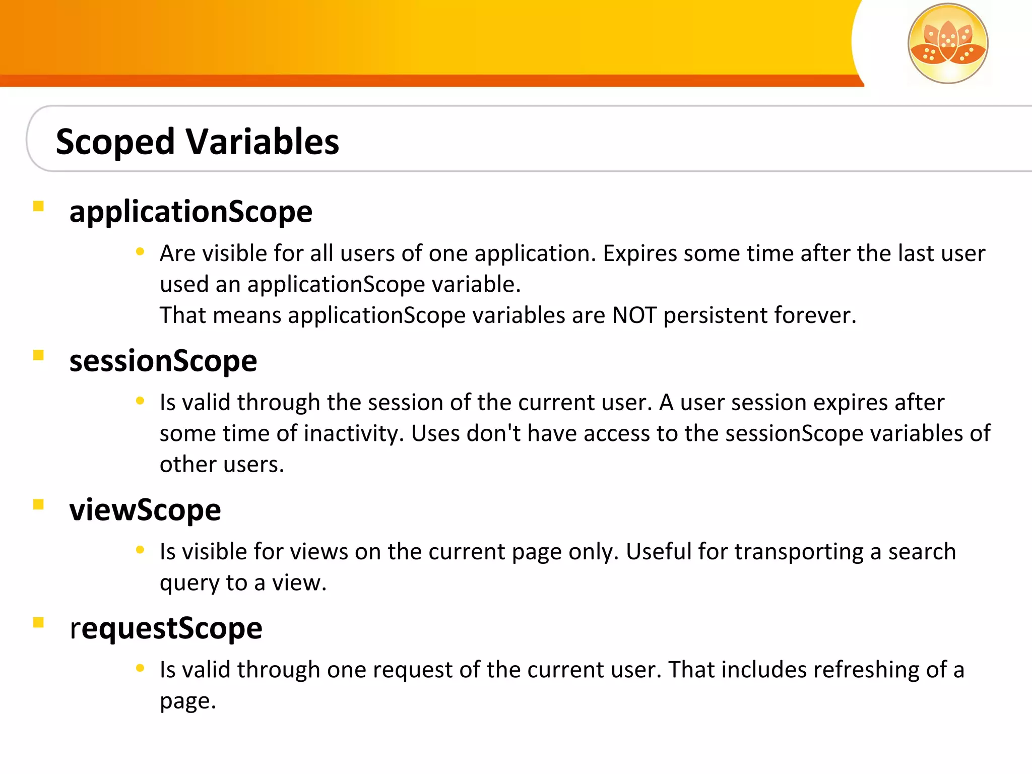 Scoped Variables
 applicationScope
      • Are visible for all users of one application. Expires some time after the last user
        used an applicationScope variable.
        That means applicationScope variables are NOT persistent forever.
 sessionScope
      • Is valid through the session of the current user. A user session expires after
        some time of inactivity. Uses don't have access to the sessionScope variables of
        other users.
 viewScope
      • Is visible for views on the current page only. Useful for transporting a search
        query to a view.
 requestScope
      • Is valid through one request of the current user. That includes refreshing of a
        page.
 