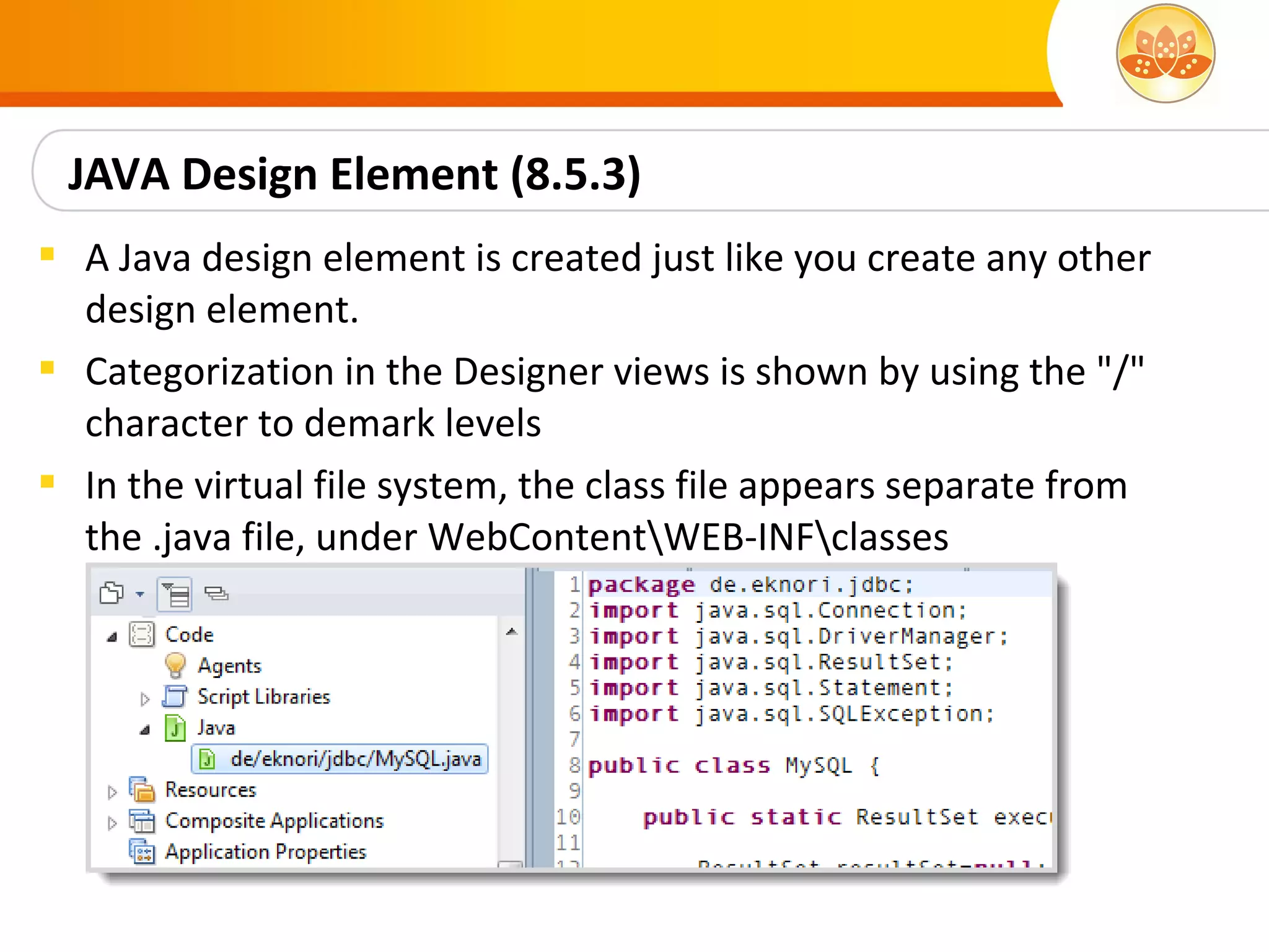 JAVA Design Element (8.5.3)
 A Java design element is created just like you create any other
  design element.
 Categorization in the Designer views is shown by using the "/"
  character to demark levels
 In the virtual file system, the class file appears separate from
  the .java file, under WebContentWEB-INFclasses
 