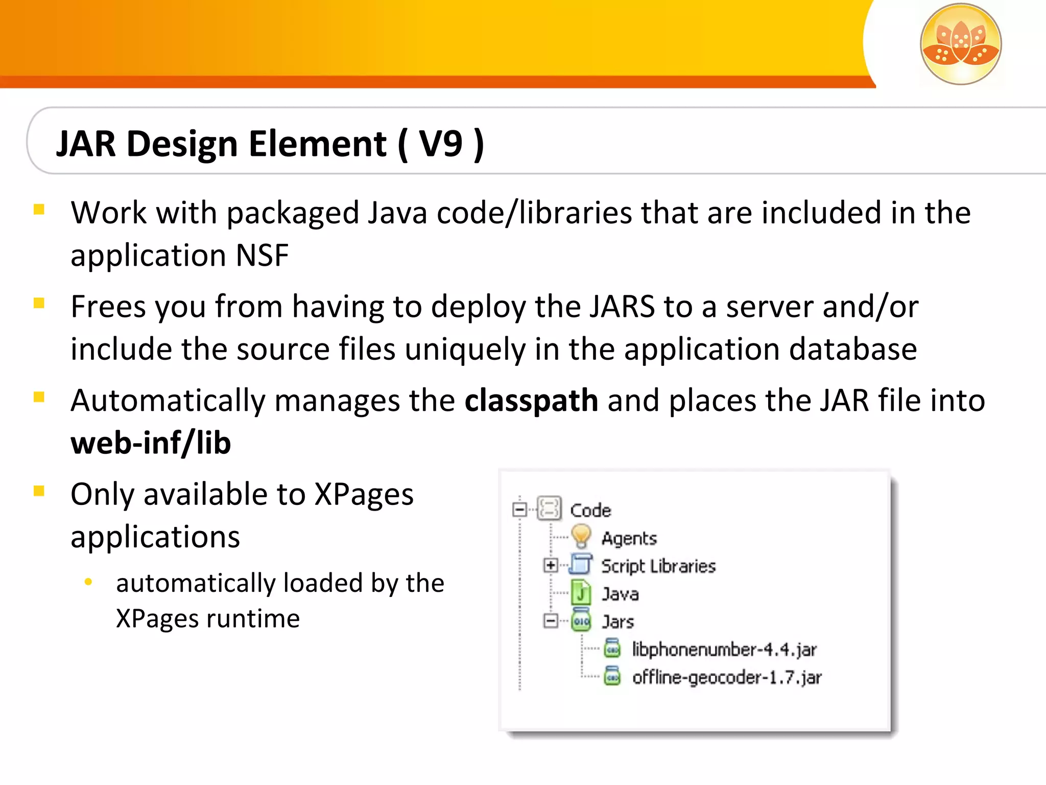 JAR Design Element ( V9 )
 Work with packaged Java code/libraries that are included in the
  application NSF
 Frees you from having to deploy the JARS to a server and/or
  include the source files uniquely in the application database
 Automatically manages the classpath and places the JAR file into
  web-inf/lib
 Only available to XPages
  applications
   • automatically loaded by the
     XPages runtime
 