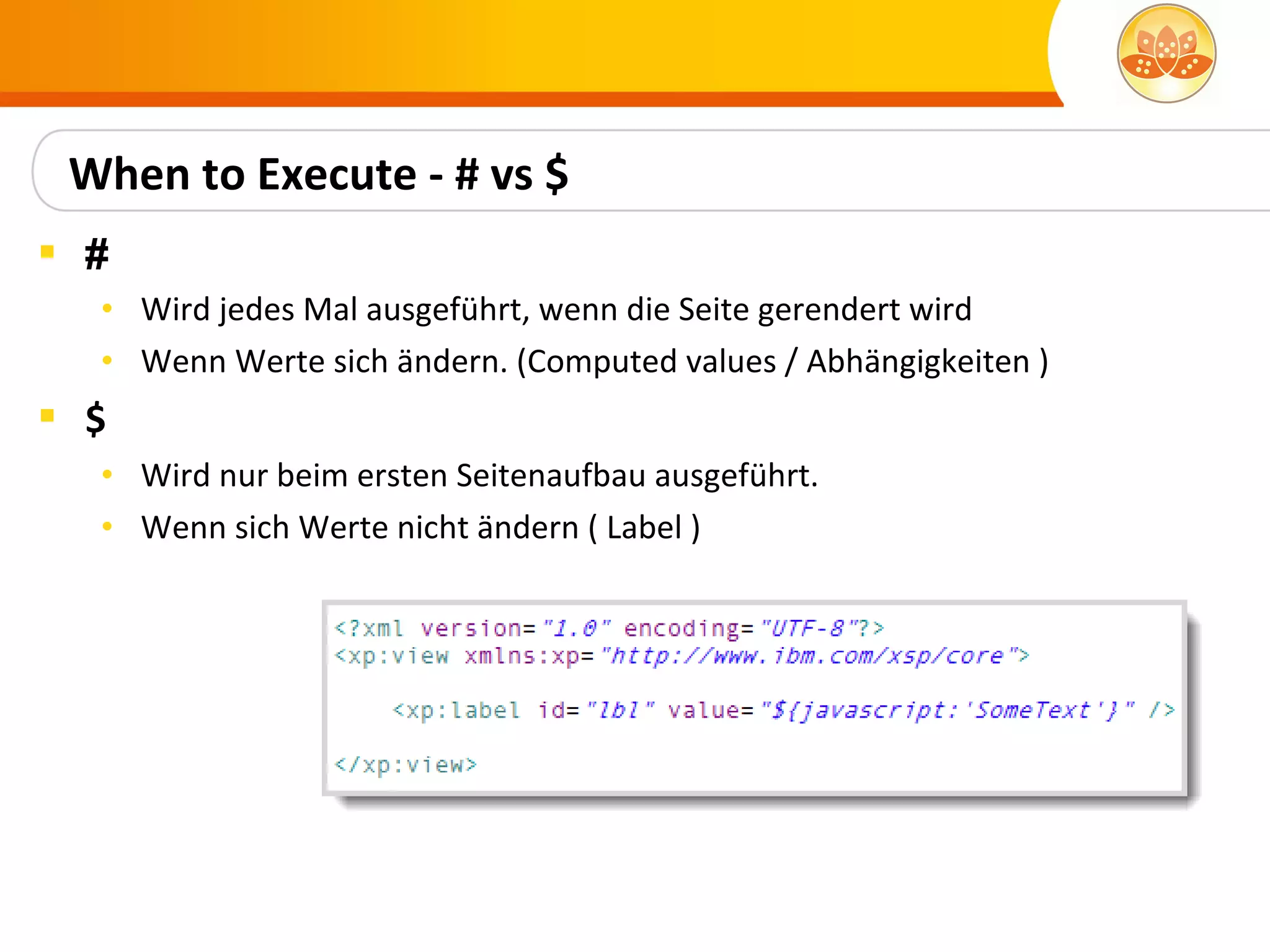 When to Execute - # vs $
 #
  • Wird jedes Mal ausgeführt, wenn die Seite gerendert wird
  • Wenn Werte sich ändern. (Computed values / Abhängigkeiten )
 $
  • Wird nur beim ersten Seitenaufbau ausgeführt.
  • Wenn sich Werte nicht ändern ( Label )
 