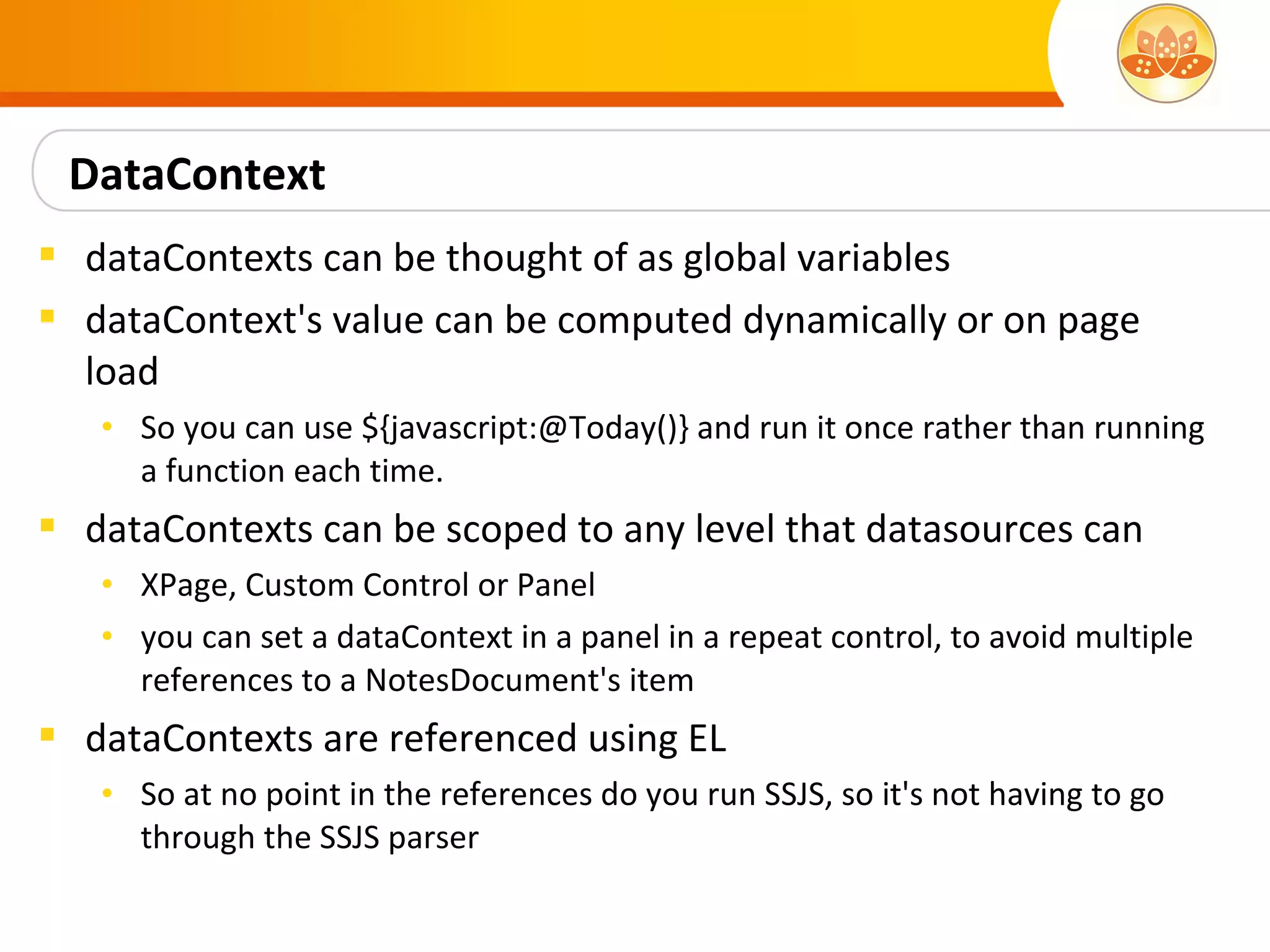 DataContext
 dataContexts can be thought of as global variables
 dataContext's value can be computed dynamically or on page
  load
   • So you can use ${javascript:@Today()} and run it once rather than running
     a function each time.
 dataContexts can be scoped to any level that datasources can
   • XPage, Custom Control or Panel
   • you can set a dataContext in a panel in a repeat control, to avoid multiple
     references to a NotesDocument's item
 dataContexts are referenced using EL
   • So at no point in the references do you run SSJS, so it's not having to go
     through the SSJS parser
 