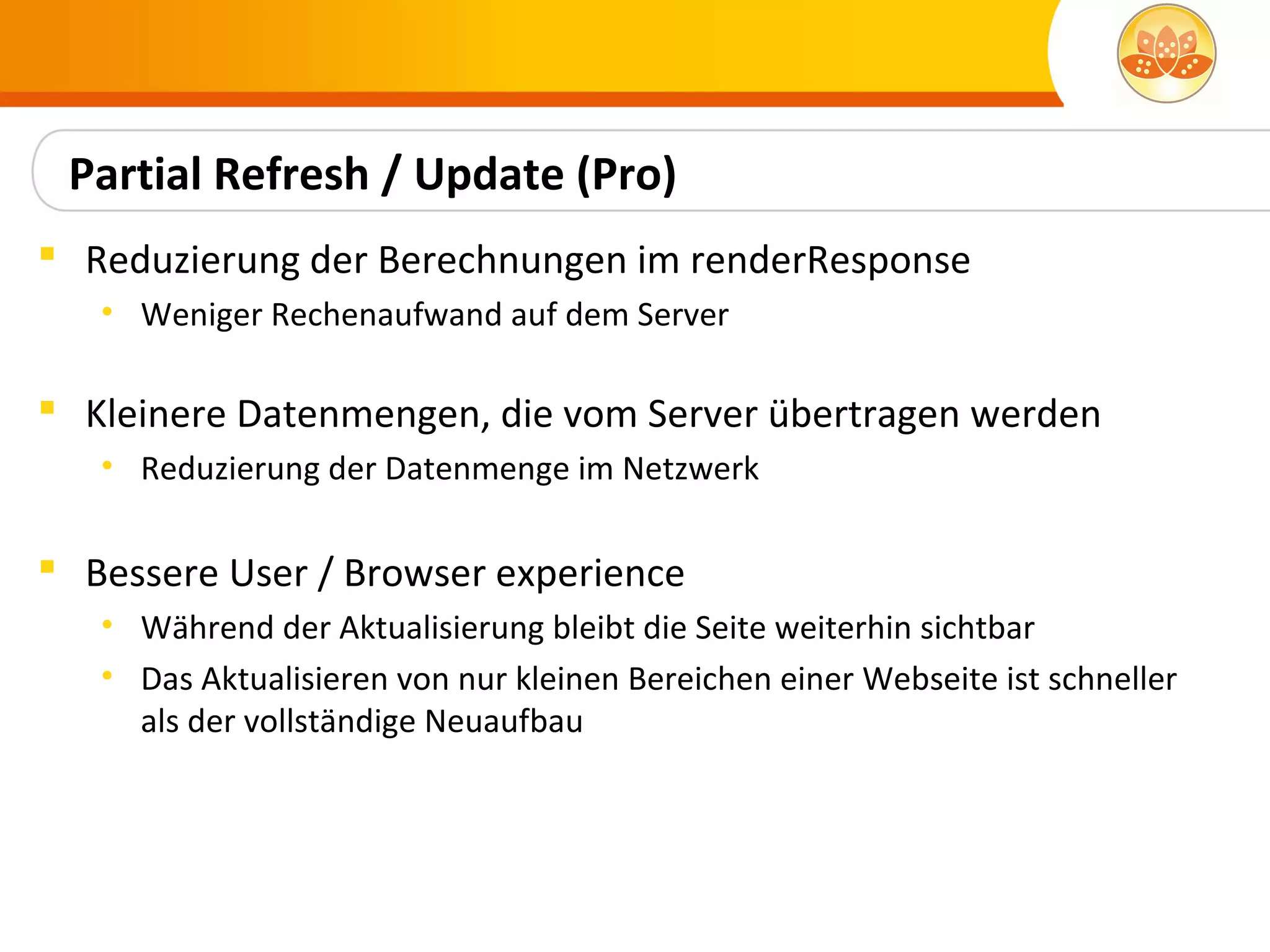 Partial Refresh / Update (Pro)
 Reduzierung der Berechnungen im renderResponse
   • Weniger Rechenaufwand auf dem Server

 Kleinere Datenmengen, die vom Server übertragen werden
   • Reduzierung der Datenmenge im Netzwerk

 Bessere User / Browser experience
   • Während der Aktualisierung bleibt die Seite weiterhin sichtbar
   • Das Aktualisieren von nur kleinen Bereichen einer Webseite ist schneller
     als der vollständige Neuaufbau
 