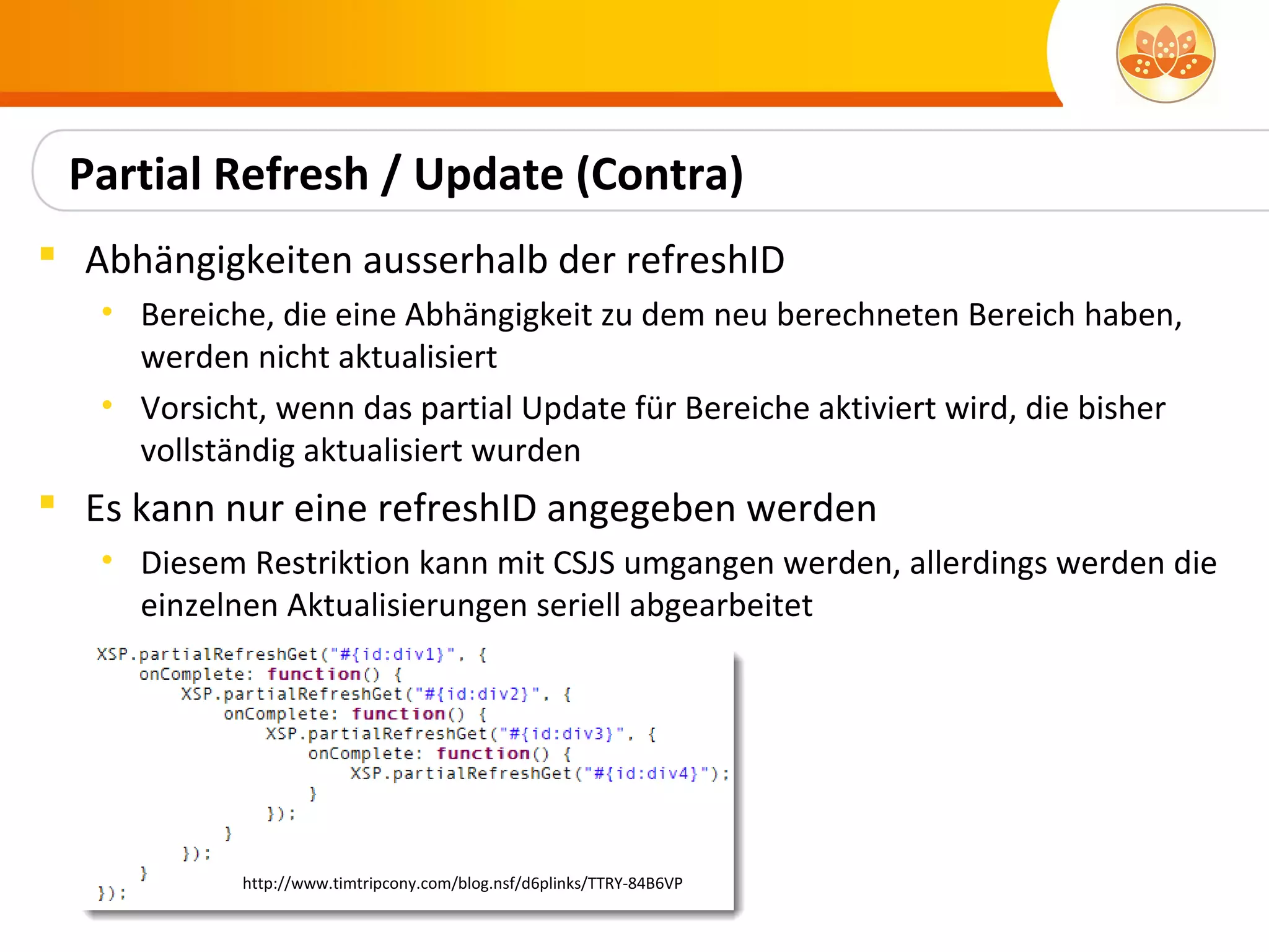 Partial Refresh / Update (Contra)
 Abhängigkeiten ausserhalb der refreshID
   • Bereiche, die eine Abhängigkeit zu dem neu berechneten Bereich haben,
     werden nicht aktualisiert
   • Vorsicht, wenn das partial Update für Bereiche aktiviert wird, die bisher
     vollständig aktualisiert wurden
 Es kann nur eine refreshID angegeben werden
   • Diesem Restriktion kann mit CSJS umgangen werden, allerdings werden die
     einzelnen Aktualisierungen seriell abgearbeitet




            http://www.timtripcony.com/blog.nsf/d6plinks/TTRY-84B6VP
 