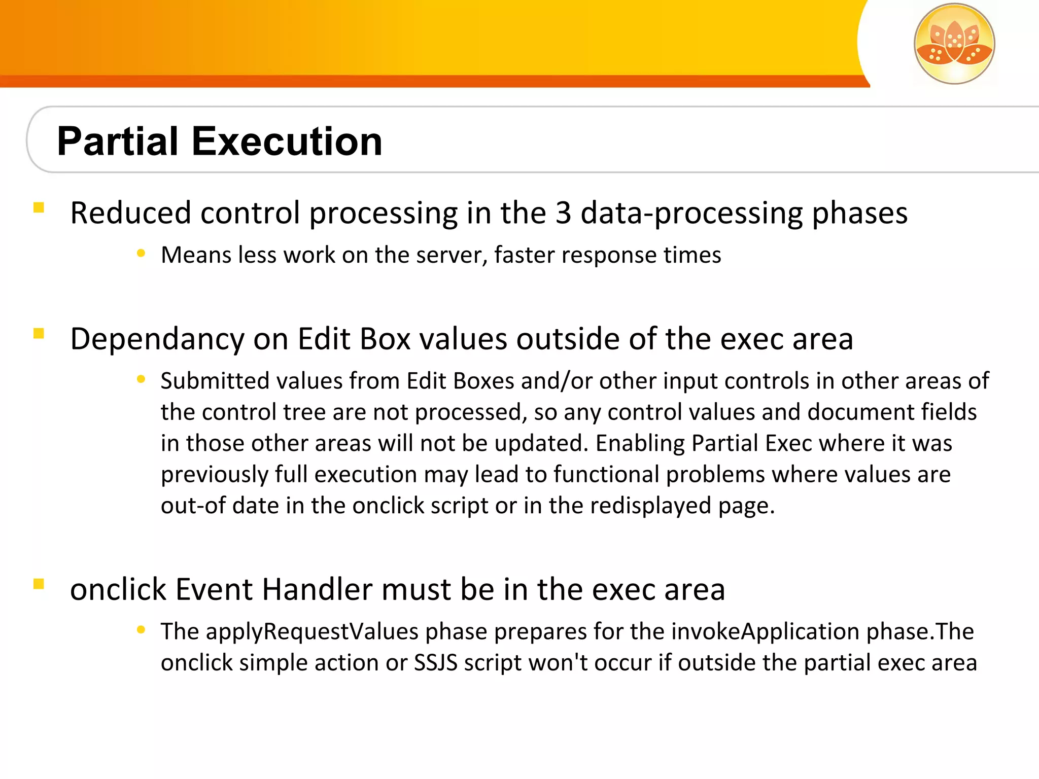 Partial Execution
 Reduced control processing in the 3 data-processing phases
       • Means less work on the server, faster response times


 Dependancy on Edit Box values outside of the exec area
       • Submitted values from Edit Boxes and/or other input controls in other areas of
         the control tree are not processed, so any control values and document fields
         in those other areas will not be updated. Enabling Partial Exec where it was
         previously full execution may lead to functional problems where values are
         out-of date in the onclick script or in the redisplayed page.


 onclick Event Handler must be in the exec area
       • The applyRequestValues phase prepares for the invokeApplication phase.The
         onclick simple action or SSJS script won't occur if outside the partial exec area
 