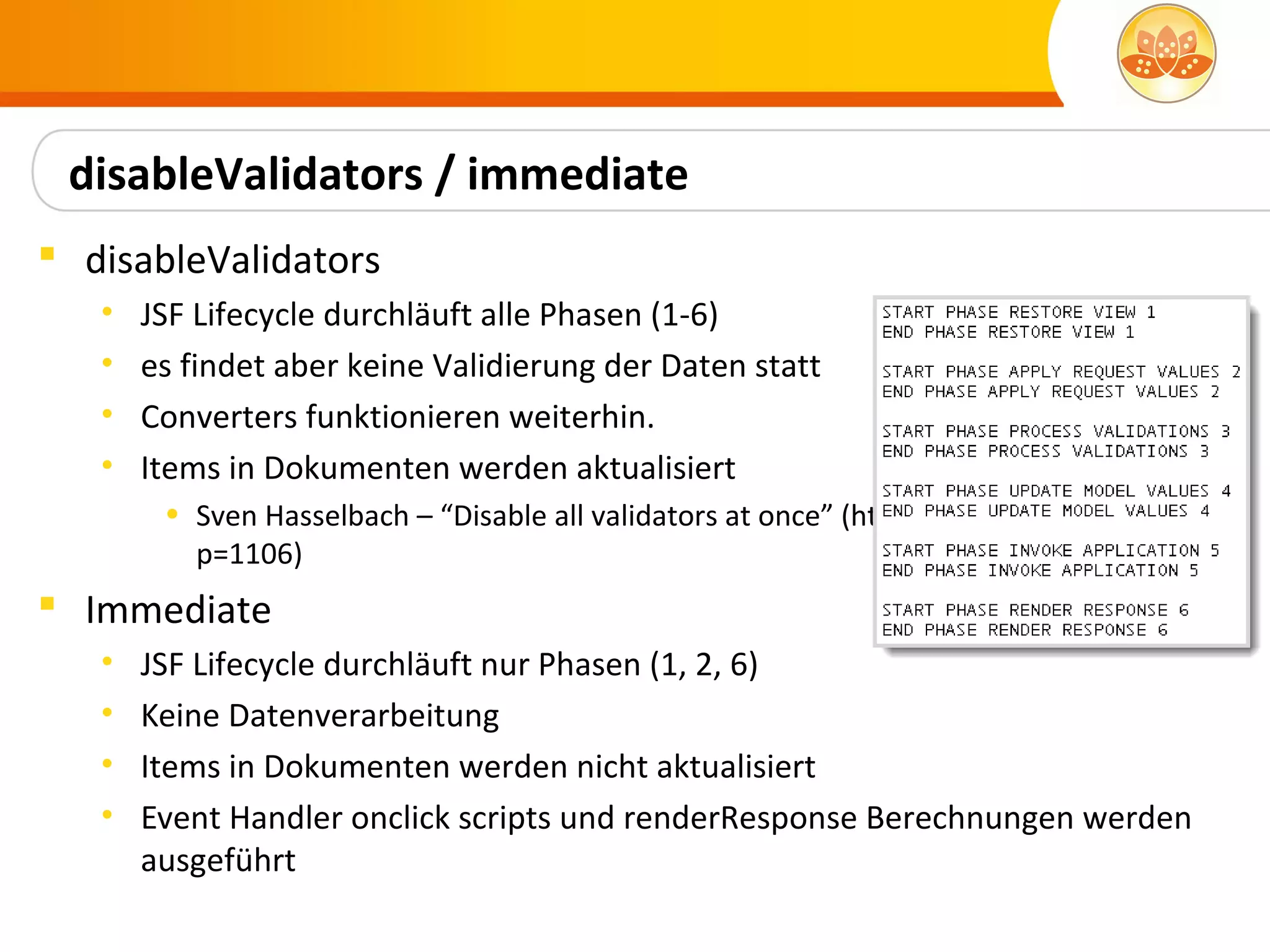 disableValidators / immediate
 disableValidators
   •   JSF Lifecycle durchläuft alle Phasen (1-6)
   •   es findet aber keine Validierung der Daten statt
   •   Converters funktionieren weiterhin.
   •   Items in Dokumenten werden aktualisiert
        • Sven Hasselbach – “Disable all validators at once” (http://hasselba.ch/blog/?
          p=1106)
 Immediate
   •   JSF Lifecycle durchläuft nur Phasen (1, 2, 6)
   •   Keine Datenverarbeitung
   •   Items in Dokumenten werden nicht aktualisiert
   •   Event Handler onclick scripts und renderResponse Berechnungen werden
       ausgeführt
 