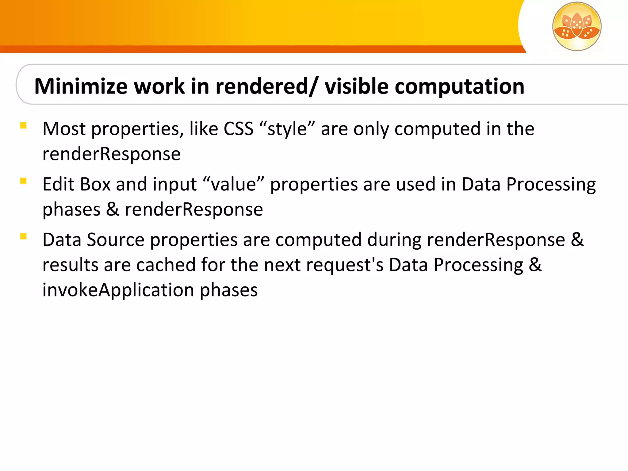 Minimize work in rendered/ visible computation
 Most properties, like CSS “style” are only computed in the
  renderResponse
 Edit Box and input “value” properties are used in Data Processing
  phases & renderResponse
 Data Source properties are computed during renderResponse &
  results are cached for the next request's Data Processing &
  invokeApplication phases
 