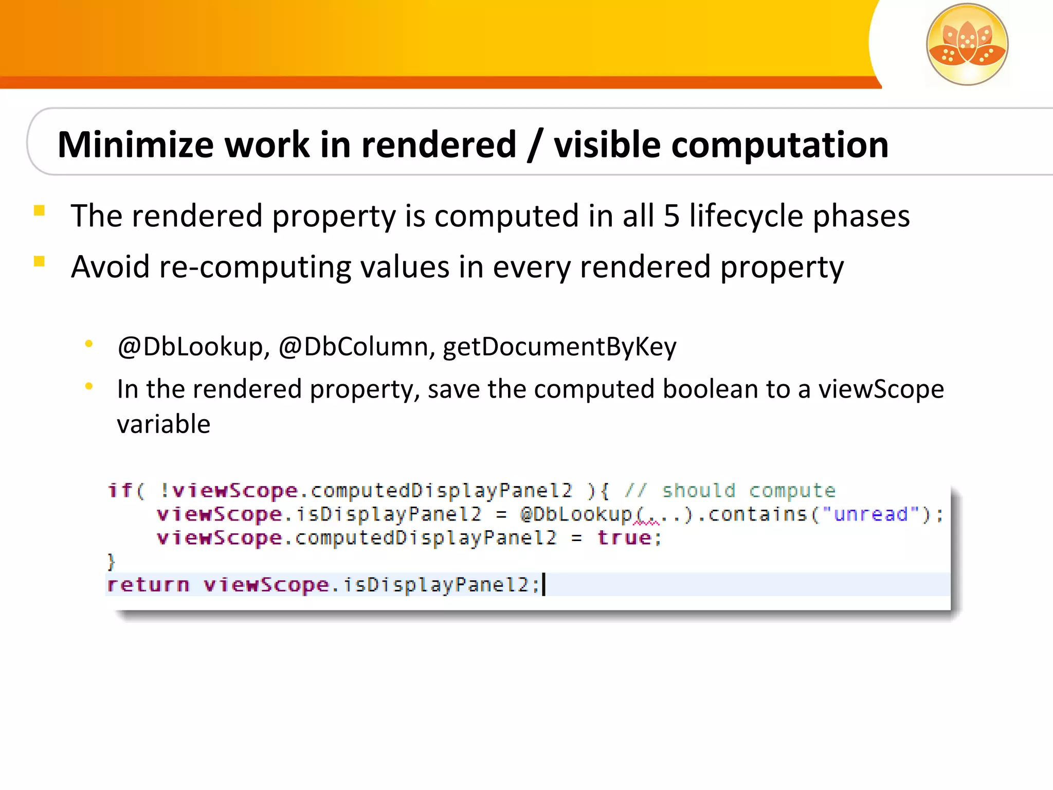 Minimize work in rendered / visible computation
 The rendered property is computed in all 5 lifecycle phases
 Avoid re-computing values in every rendered property

   • @DbLookup, @DbColumn, getDocumentByKey
   • In the rendered property, save the computed boolean to a viewScope
     variable
 