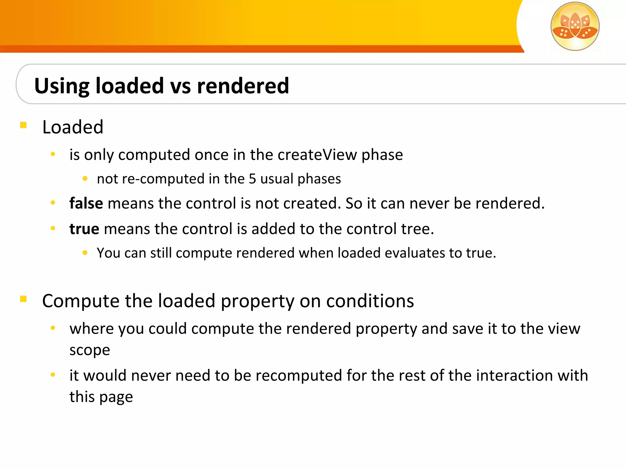 Using loaded vs rendered
 Loaded
   • is only computed once in the createView phase
       • not re-computed in the 5 usual phases
   • false means the control is not created. So it can never be rendered.
   • true means the control is added to the control tree.
       • You can still compute rendered when loaded evaluates to true.


 Compute the loaded property on conditions
   • where you could compute the rendered property and save it to the view
     scope
   • it would never need to be recomputed for the rest of the interaction with
     this page
 