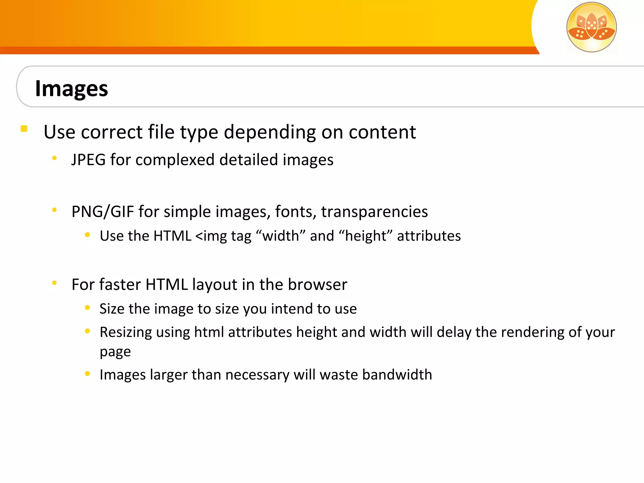Images
 Use correct file type depending on content
   • JPEG for complexed detailed images

   • PNG/GIF for simple images, fonts, transparencies
       • Use the HTML <img tag “width” and “height” attributes


   • For faster HTML layout in the browser
       • Size the image to size you intend to use
       • Resizing using html attributes height and width will delay the rendering of your
         page
       • Images larger than necessary will waste bandwidth
 