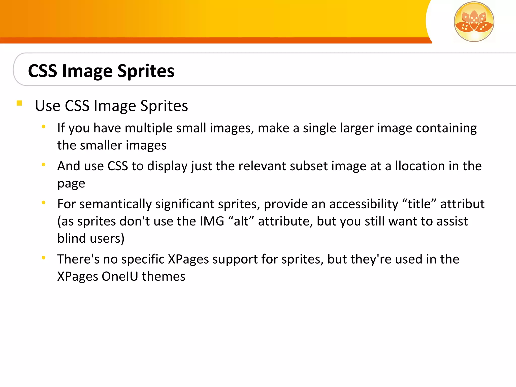CSS Image Sprites
 Use CSS Image Sprites
   • If you have multiple small images, make a single larger image containing
     the smaller images
   • And use CSS to display just the relevant subset image at a llocation in the
     page
   • For semantically significant sprites, provide an accessibility “title” attribut
     (as sprites don't use the IMG “alt” attribute, but you still want to assist
     blind users)
   • There's no specific XPages support for sprites, but they're used in the
     XPages OneIU themes
 