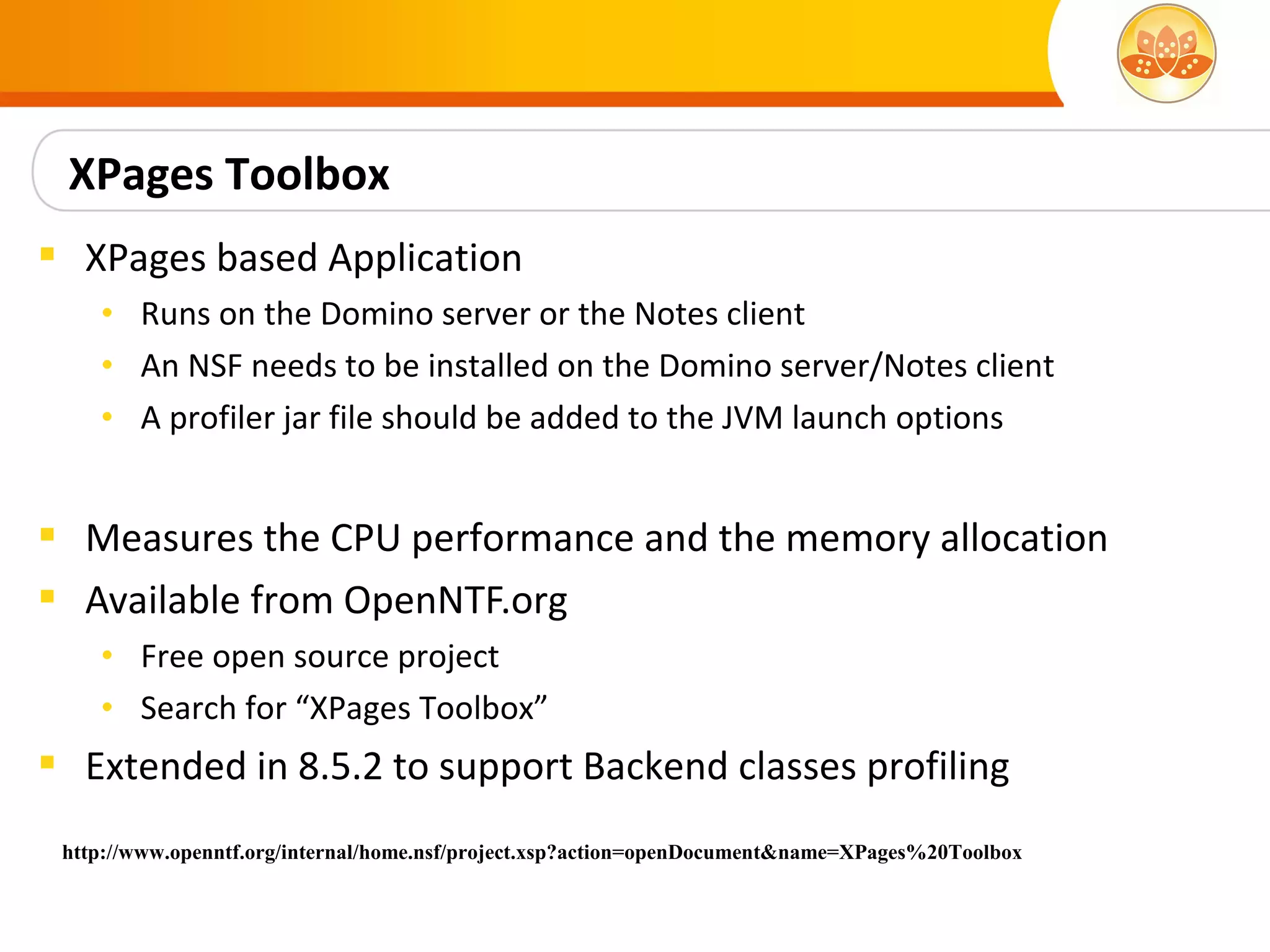XPages Toolbox
 XPages based Application
    • Runs on the Domino server or the Notes client
    • An NSF needs to be installed on the Domino server/Notes client
    • A profiler jar file should be added to the JVM launch options


 Measures the CPU performance and the memory allocation
 Available from OpenNTF.org
    • Free open source project
    • Search for “XPages Toolbox”
 Extended in 8.5.2 to support Backend classes profiling
 http://www.openntf.org/internal/home.nsf/project.xsp?action=openDocument&name=XPages%20Toolbox
 